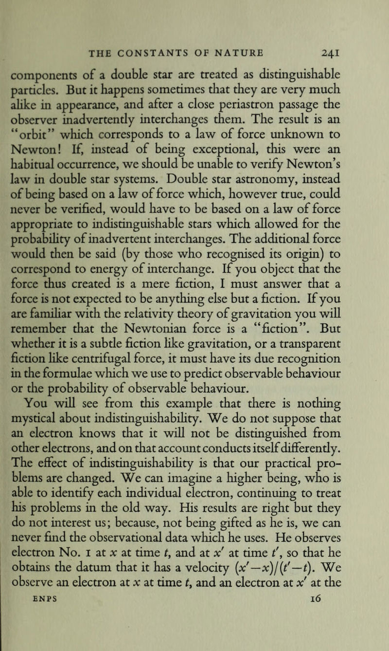 components of a double star are treated as distinguishable particles. But it happens sometimes that they are very much ahke in appearance, and after a close periastron passage the observer inadvertendy interchanges them. The result is an “orbit” which corresponds to a law of force unknown to Newton! If, instead of being exceptional, this were an habitual occurrence, we should be unable to verify Newton’s law in double star systems. Double star astronomy, instead of being based on a law of force which, however true, could never be verified, would have to be based on a law of force appropriate to indistinguishable stars which allowed for the probability of inadvertent interchanges. The additional force would then be said (by those who recognised its origin) to correspond to energy of interchange. If you object that the force thus created is a mere fiction, I must answer that a force is not expected to be anything else but a fiction. If you are familiar with the relativity theory of gravitation you will remember that the Newtonian force is a “fiction”. But whether it is a subde fiction like gravitation, or a transparent fiction like centrifugal force, it must have its due recognition in the formulae which we use to predict observable behaviour or the probabihty of observable behaviour. You will see from this example that there is nothing mystical about indistinguishabdity. We do not suppose that an electron knows that it will not be distinguished from other electrons, and on that account conducts itself differently. The effect of indistinguishabihty is that our practical pro¬ blems are changed. We can imagine a higher being, who is able to identify each individual electron, continuing to treat his problems in the old way. His results are right but they do not interest us; because, not being gifted as he is, we can never find the observational data which he uses. He observes electron No. i at x at time t, and at x' at time t', so that he obtains the datum that it has a velocity {x'—x)l[t'—t). We observe an electron at x at time t, and an electron at x' at the 16 ENPS