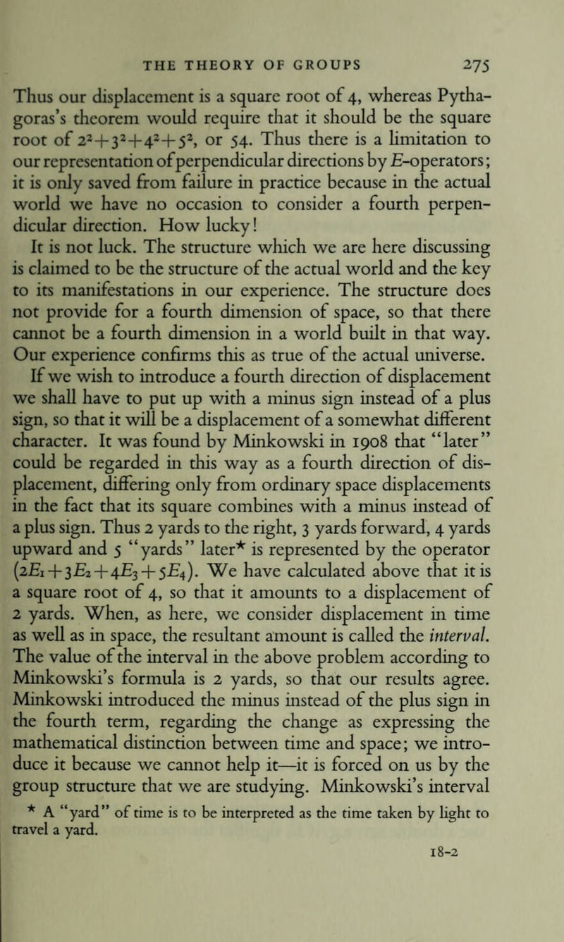 Thus our displacement is a square root of 4, whereas Pytha¬ goras’s theorem would require that it should be the square root of 22+32+42+52, or 54. Thus there is a hmitation to our representation ofperpendicular directions by £-operators; it is only saved from failure in practice because in the actual world we have no occasion to consider a fourth perpen¬ dicular direction. How lucky! It is not luck. The structure wliich we are here discussing is claimed to be the structure of the actual world and the key to its manifestations in our experience. The structure does not provide for a fourth dimension of space, so that there cannot be a fourth dimension in a world built in that way. Our experience confirms this as true of the actual universe. If we wish to introduce a fourth direction of displacement we shall have to put up with a minus sign instead of a plus sign, so that it will be a displacement of a somewhat different character. It was found by Minkowski in 1908 that “later” could be regarded in this way as a fourth direction of dis¬ placement, differing only from ordinary space displacements in the fact that its square combines with a minus instead of a plus sign. Thus 2 yards to the right, 3 yards forward, 4 yards upward and 5 “yards” later* is represented by the operator (2£i + 3£2+4£3 + 5£'4). We have calculated above that it is a square root of 4, so that it amounts to a displacement of 2 yards. When, as here, we consider displacement in time as well as in space, the resultant amount is called the interval. The value of the interval in the above problem according to Minkowski’s formula is 2 yards, so that our results agree. Minkowski introduced the minus instead of the plus sign in the fourth term, regarding the change as expressing the mathematical distinction between time and space; we intro¬ duce it because we camiot help it—it is forced on us by the group structure that we are studying. Minkowski’s interval * A “yard” of time is to be interpreted as the time taken by light to travel a yard. 18-2