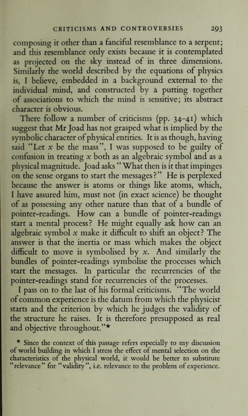 composing it other than a fanciful resemblance to a serpent; and this resemblance only exists because it is contemplated as projected on the sky instead of in three dimensions. Similarly the world described by the equations of physics is, I believe, embedded in a background external to the individual mind, and constructed by a putting together of associations to which the mind is sensitive; its abstract character is obvious. There follow a number of criticisms (pp. 34-41) which suggest diat Mr Joad has not grasped what is implied by the symbolic character of physical entities. It is as though, having said “Let .r be the mass”, I was supposed to be guilty of confusion in treating x both as an algebraic symbol and as a physical magnitude. Joad asks “ What then is it that impinges on the sense organs to start the messages?” He is perplexed because the answer is atoms or things like atoms, which, I have assured him, must not (in exact science) be thought of as possessing any other nature than that of a bundle of pointer-readings. How can a bundle of pointer-readings start a mental process? He might equally ask how can an algebraic symbol x make it difficult to shift an object? The answer is that the inertia or mass which makes the object difficult to move is symbolised by x. And similarly the bundles of pointer-readings symboUse the processes which start the messages. In particular the recurrencies of the pointer-readings stand for recurrencies of the processes. I pass on to the last of his formal criticisms. “The world of common experience is the datum from which the physicist starts and the criterion by which he judges the validity of the structure he raises. It is therefore presupposed as real and objective throughout.”* * Since the context of this passage refers especially to my discussion of world building in which I stress the effect of mental selection on the characteristics of the physical world, it would be better to substitute “relevance” for “validity”, i.e. relevance to the problem of experience.