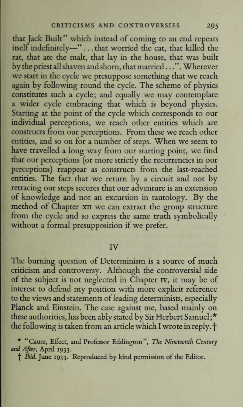 that Jack Built” which instead of coming to an end repeats itself indefinitely—“ .. .that worried the cat, that killed the rat, that ate the malt, that lay in the house, that was built by the priest all shaven and shorn, that married..Wherever we start in the cycle we presuppose something that we reach again by following round the cycle. The scheme of physics constitutes such a cycle; and equally we may contemplate a wider cycle embracing that which is beyond physics. Starting at the point of the cycle which corresponds to our individual perceptions, we reach other entities which are constructs from our perceptions. From these we reach other entities, and so on for a number of steps. When we seem to have travelled a long way from our starting point, we fmd that our perceptions (or more stricdy the recurrencies in our perceptions) reappear as constructs from the last-reached entities. The fact that we return by a circuit and not by retracing our steps secures that our adventure is an extension of knowledge and not an excursion in tautology. By the method of Chapter xn we can extract the group structure from the cycle and so express the same truth symbohcally without a formal presupposition if we prefer. IV The burning question of Determinism is a source of much criticism and controversy. Although the controversial side of the subject is not neglected in Chapter rv, it may be of interest to defend my position with more exphcit reference to the views and statements of leading determinists, especially Planck and Einstein. The case against me, based mainly on these authorities, has been ably stated by Sir Herbert Samuel ;* the following is taken from an article which I wrote in reply, f * “Cause, Effect, and Professor Eddington”, The Nineteenth Century and After, April 1933. f Ibid.Jxme 1933. Reproduced by kind permission of the Editor.