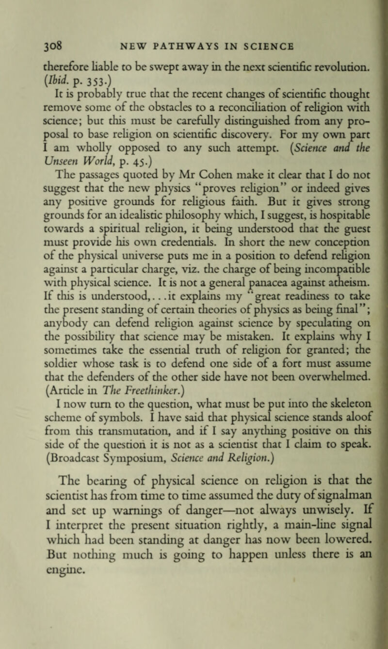 therefore liable to be swept away in the next scientific revolution. {Ibid. p. 353.) It is probably true tliat the recent changes of scientific thought remove some of the obstacles to a recondhation of reHgion with science; but this must be carefully distinguished from any pro¬ posal to base rehgion on scientific discovery. For my own part I am whoDy opposed to any such attempt. (Science and the Unseen World, p. 45.) The passages quoted by Mr Cohen make it clear that I do not suggest that the new physics “proves rehgion” or indeed gives any positive grounds for religious faith. But it gives strong grounds for an idealistic philosophy which, I suggest, is hospitable towards a spiritual religion, it being understood that the guest must provide his own credentials. In short the new conception of the physical universe puts me in a position to defend religion against a particular charge, viz. the charge of being incompatible with physical science. It is not a general panacea against atheism. If this is understood,.. .it explains my “great readiness to take the present standing of certain theories of physics as being final”; anybody can defend rehgion against science by speculating on the possibihty that science may be mistaken. It explains why I sometimes take the essential truth of rehgion for granted; the soldier whose task is to defend one side of a fort must assume that the defenders of the other side have not been overwhelmed. (Article in The Freethinker.) I now turn to the question, what must be put into the skeleton scheme of symbols. I have said that physical science stands aloof from this transmutation, and if I say anything positive on this side of the question it is not as a scientist that I claim to speak. (Broadcast Symposium, Science and Religion.) The bearing of physical science on rehgion is that the scientist has from time to time assumed the duty of signalman and set up warnings of danger—not always unwisely. If I interpret the present situation rightly, a main-line signal which had been standing at danger has now been lowered. But nothing much is going to happen unless there is an engine.