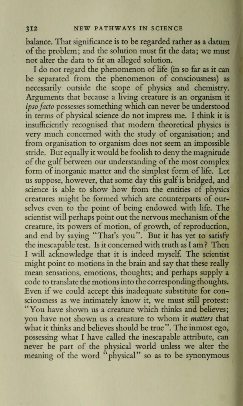 balance. That significance is to be regarded rather as a datum of the problem; and the solution must fit the data; we must not alter the data to fit an alleged solution. I do not regard the phenomenon of hfe (in so far as it can be separated from the phenomenon of consciousness) as necessarily outside the scope of physics and chemistry. Arguments that because a hving creature is an organism it ipso facto possesses something which can never be understood in terms of physical science do not impress me. I think it is insufficiently recognised that modem theoretical physics is very much concerned with the study of organisation; and from organisation to organism does not seem an impossible stride. But equally it would be foohsh to deny the magnitude of the gulf between our understanding of the most complex form of inorganic matter and the simplest form of life. Let us suppose, however, that some day this gulf is bridged, and science is able to show how from the entities of physics creatures might be formed which are counterparts of our¬ selves even to the point of being endowed with life. The scientist will perhaps point out the nervous mechanism of the creature, its powers of motion, of growth, of reproduction, and end by saying “That’s you”. But it has yet to satisfy the inescapable test. Is it concerned with truth as I am? Then I will acknowledge that it is indeed myself. The scientist might point to motions in the brain and say that these really mean sensations, emotions, thoughts; and perhaps supply a code to translate the motions into the corresponding thoughts. Even if we could accept this inadequate substitute for con¬ sciousness as we intimately know it, we must still protest: “You have shown us a creature which thinks and believes; you have not shown us a creature to whom it matters that what it thinks and beheves should be true”. The inmost ego, possessing what I have called the inescapable attribute, can never be part of the physical world unless we alter the meaning of the word “physical” so as to be synonymous