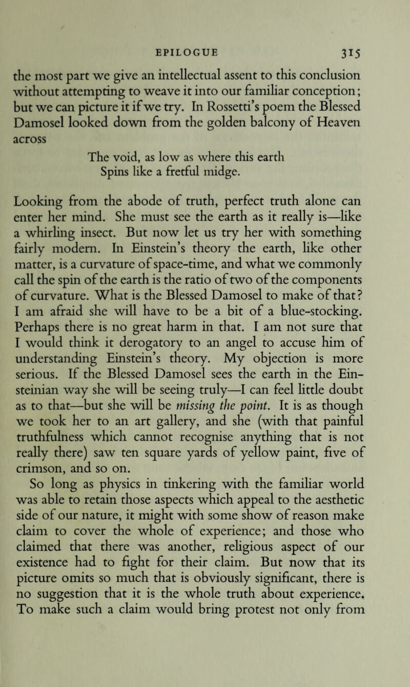 the most part we give an intellectual assent to this conclusion without attempting to weave it into our famihar conception; but we can picture it if we try. In Rossetti’s poem the Blessed Damosel looked down from the golden balcony of Heaven across The void, as low as where this earth Spins like a fretful midge. Looking from the abode of truth, perfect truth alone can enter her mind. She must see the earth as it really is—like a whirUng insect. But now let us try her with something fairly modem. In Einstein’s theory the earth, like other matter, is a curvamre of space-time, and what we commonly call the spin of the earth is the ratio of two of the components of curvature. What is the Blessed Damosel to make of that? I am afraid she will have to be a bit of a blue-stocking. Perhaps there is no great harm in that. I am not sure that I would think it derogatory to an angel to accuse him of understanding Einstein’s theory. My objection is more serious. If the Blessed Damosel sees the earth in the Ein- steinian way she will be seeing truly—I can feel little doubt as to that—but she will be missing the point. It is as though we took her to an art gallery, and she (with that painful truthfulness which cannot recognise anything that is not really there) saw ten square yards of yellow paint, five of crimson, and so on. So long as physics in tinkering with the familiar world was able to retain those aspects which appeal to the aesthetic side of our nature, it might with some show of reason make claim to cover the whole of experience; and those who claimed that there was another, rehgious aspect of our existence had to fight for their claim. But now that its picture omits so much that is obviously significant, there is no suggestion that it is the whole truth about experience. To make such a claim would bring protest not only from