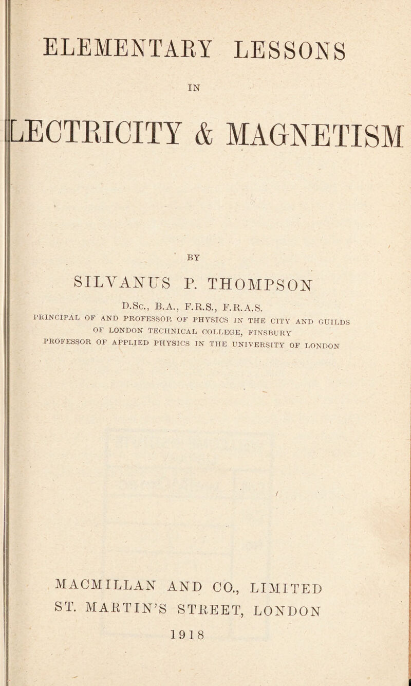 IN LECTBICITY & MAGNETISM BY SILVANUS P. THOMPSON D.Sc., B.A., F.R.S., F.R.A.S. PRINCIPAL OF AND PROFESSOR OF PHYSICS IN THE CITY AND GUILDS OF LONDON TECHNICAL COLLEGE, FINSBURY PROFESSOR OF APPLIED PHYSICS IN THE UNIVERSITY OF LONDON MACMILLAN AND CO., LIMITED ST. MARTIN’S STREET, LONDON 1918