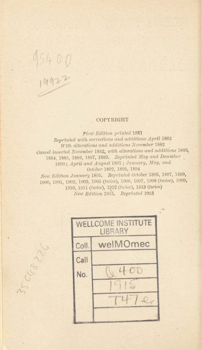 COPYRIGHT First Edition 'printed 1881 Reprinted with corrections and additions April 1882 With alterations and additions November 1882 Cancel inserted November 1882, with alterations and additions 1883, 1SS4, 1885, 1886, 1887, 1889. Reprinted May and December 1890; April and August 1S91; January, May, and October 1892, 1893, 1S94 New Edition January 1895. Reprinted October 1895, 1897, 1899, 1900, 1901, 1902, 1903, 1905 (twice), 1906, 1907, 1908 (twice), 1909, 1910, 1911 (twice), 1912 (twice), 1913 (twice) New Edition 1915. Reprinted 1918 ( Y_> <\j U \3 WELLCOME INSTITUTE LIBRARY Coll. welMOmec Call No. - PTTT