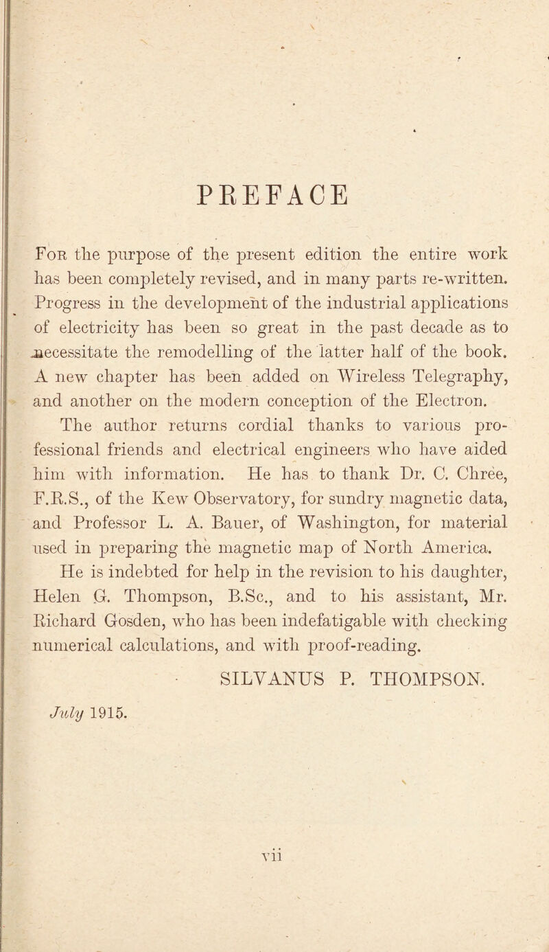PREFACE For tlie purpose of the present edition the entire work has been completely revised, and in many parts re-written. Progress in the development of the industrial applications of electricity has been so great in the past decade as to necessitate the remodelling of the latter half of the book. A new chapter has been added on Wireless Telegraphy, and another on the modern conception of the Electron. The author returns cordial thanks to various pro¬ fessional friends and electrical engineers who have aided him with information. He has to thank Dr. C. Chree, F.R.S., of the Kew Observatory, for sundry magnetic data, and Professor L. A. Bauer, of Washington, for material used in preparing the magnetic map of North America. He is indebted for help in the revision to his daughter, Helen G. Thompson, B.Sc., and to his assistant, Mr. Richard Gosden, who has been indefatigable with checking numerical calculations, and with proof-reading. SILVANUS P. THOMPSON. July 1915. xu