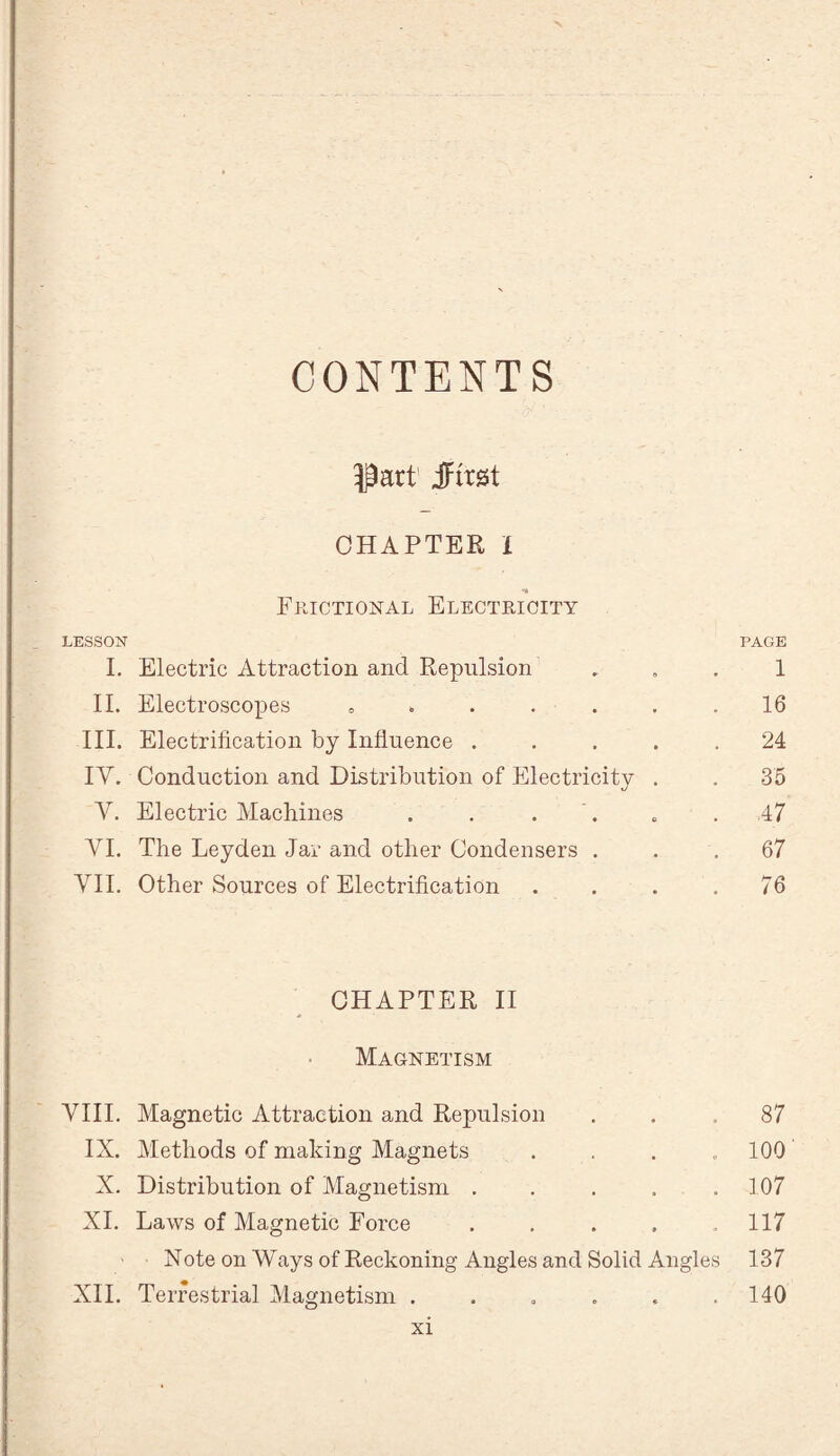 CONTENTS Part JFirgt CHAPTER i _ •» Frictional Electricity LESSON PAGE I. Electric Attraction and Repulsion . » . 1 II. Electroscopes » . . . . . .16 III. Electrification by Influence ..... 24 IY. Conduction and Distribution of Electricity . . 35 Y. Electric Machines . . . . ,47 YI. The Leyden Jar and other Condensers ... 67 YII. Other Sources of Electrification . . . .76 CHAPTER II Magnetism YIII. Magnetic Attraction and Repulsion ... 87 IX. Methods of making Magnets .... 100 X. Distribution of Magnetism . . . . .107 XI. Laws of Magnetic Force . . . , ,117 Note on Ways of Reckoning Angles and Solid Angles 137 XII. Terrestrial Magnetism . . . . . .140