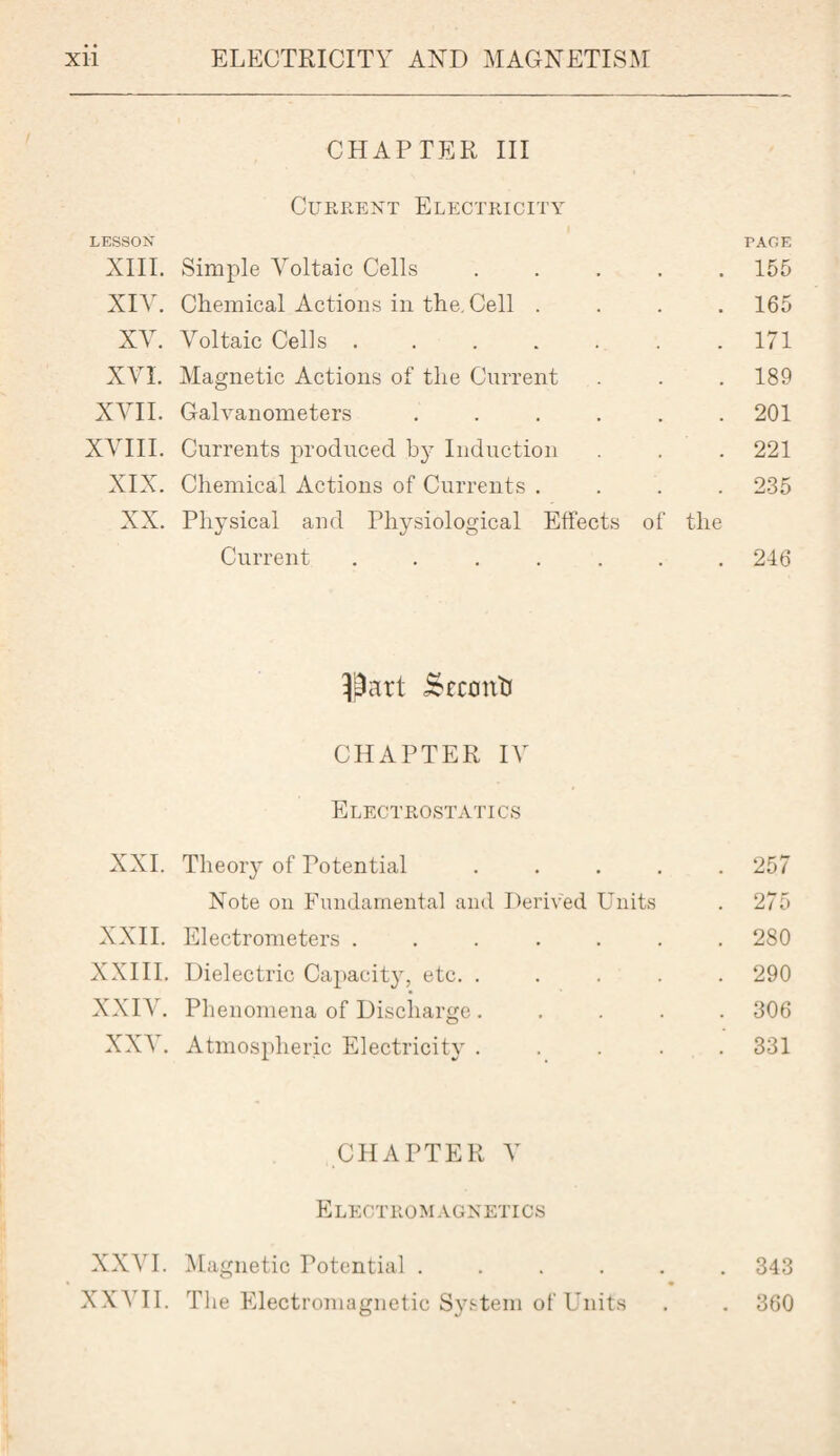 CHAPTER III Current Electricity LESSON PAGE XIII. Simple Voltaic Cells ..... 155 XIV. Chemical Actions in the. Cell .... 165 XV. Voltaic Cells ....... 171 XVI. Magnetic Actions of the Current . . . 189 XVII. Galvanometers ...... 201 XVIII. Currents produced by Induction . . 221 XIX. Chemical Actions of Currents .... 235 XX. Physical and Physiological Effects of the Current ....... 246 Part isrconti CHAPTER IV Electrostatics XXI. Theory of Potential ..... 257 Note on Fundamental and Derived Units . 275 XXII. Electrometers ....... 280 XXIII. Dielectric Capacity, etc. ..... 290 XXIV. Phenomena of Discharge ..... 306 XXV. Atmospheric Electricity ..... 331 CHAPTER V Electromagnetics XXVI. Magnetic Potential ...... 343 XXVII. The Electromagnetic System of Units . . 360