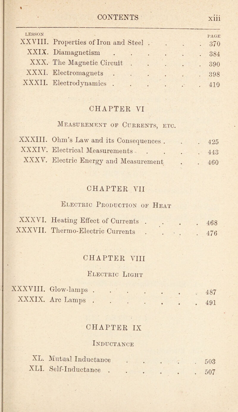 LESSON PAGE XXVIII. Properties of Iron and Steel . . 370 XXIX. Diamagnetism ..... . 384 XXX. The Magnetic Circuit .... . 390 XXXI. Electromagnets ..... . 398 XXXII. Electrodynamics ..... . 410 CHAPTER VI Measurement of Currents, etc. XXXIII. Ohm’s Law and its Consequences . . 425 XXXIV. Electrical Measurements . 443 XXXV. Electric Energy and Measurement . 460 CHAPTER VII Electric Production of Heat XXXVI. Heating Effect of Currents . . 468 XXXVII. Thermo-Electric Currents . . . 476 CHAPTER VIII Electric Light XXXVIII. Glow-lamjus .... . 487 XXXIX. Arc Lamps .... . 491 CHAPTER IX Inductance XL. Mutual Inductance XLI. Self-Inductance . 503 507