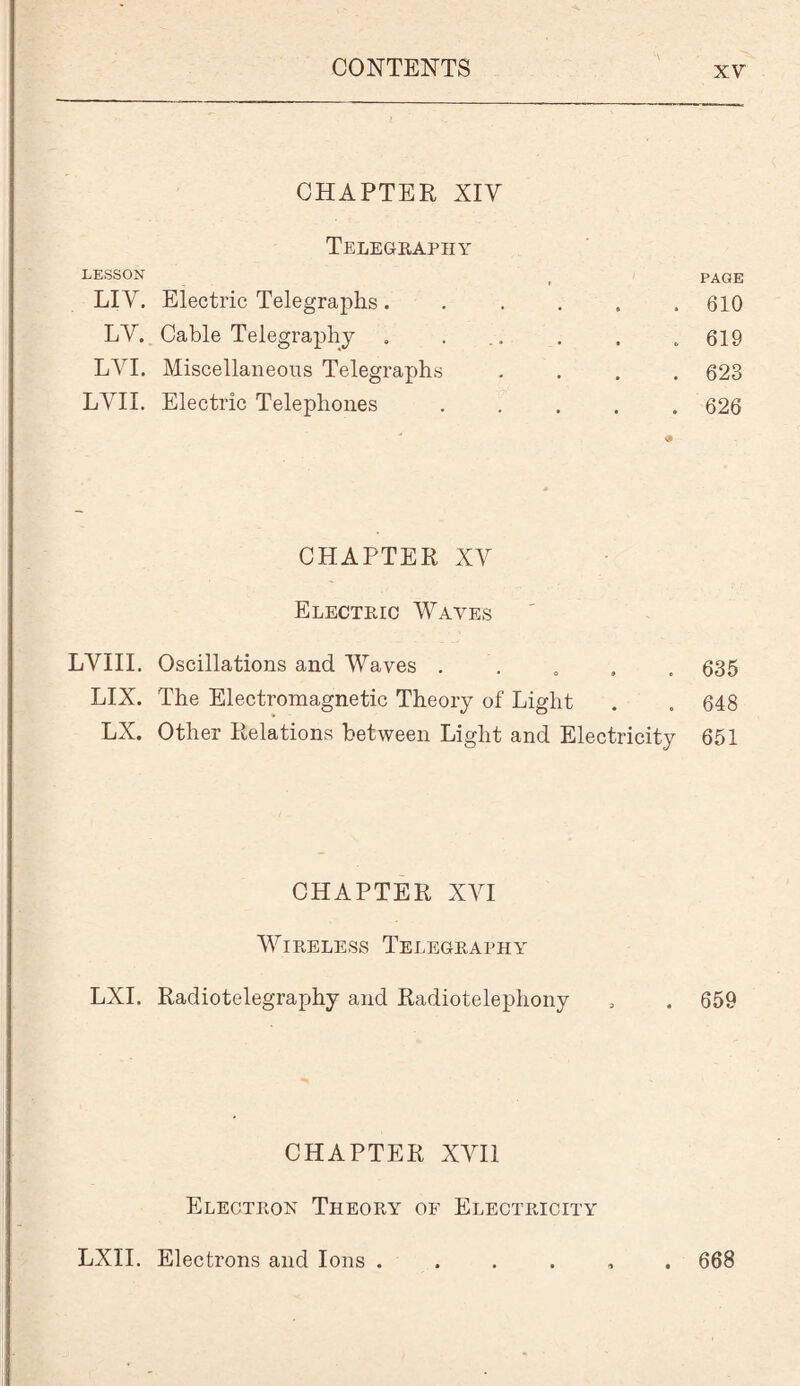 CHAPTER XIY Telegraphy LESSON LIV. Electric Telegraphs. LV. Cable Telegraphy LVI. Miscellaneous Telegraphs LVII. Electric Telephones PAGE 610 619 623 626 CHAPTER XV Electric Waves LYIII. Oscillations and Waves QS5 LIX. The Electromagnetic Theory of Light . . 648 LX. Other Relations between Light and Electricity 651 CHAPTER XVI Wireless Telegraphy LXI. Radiotelegraphy and Radiotelephony , . 659 CHAPTER XYI1 Electron Theory of Electricity LXII. Electrons and Ions . . 668