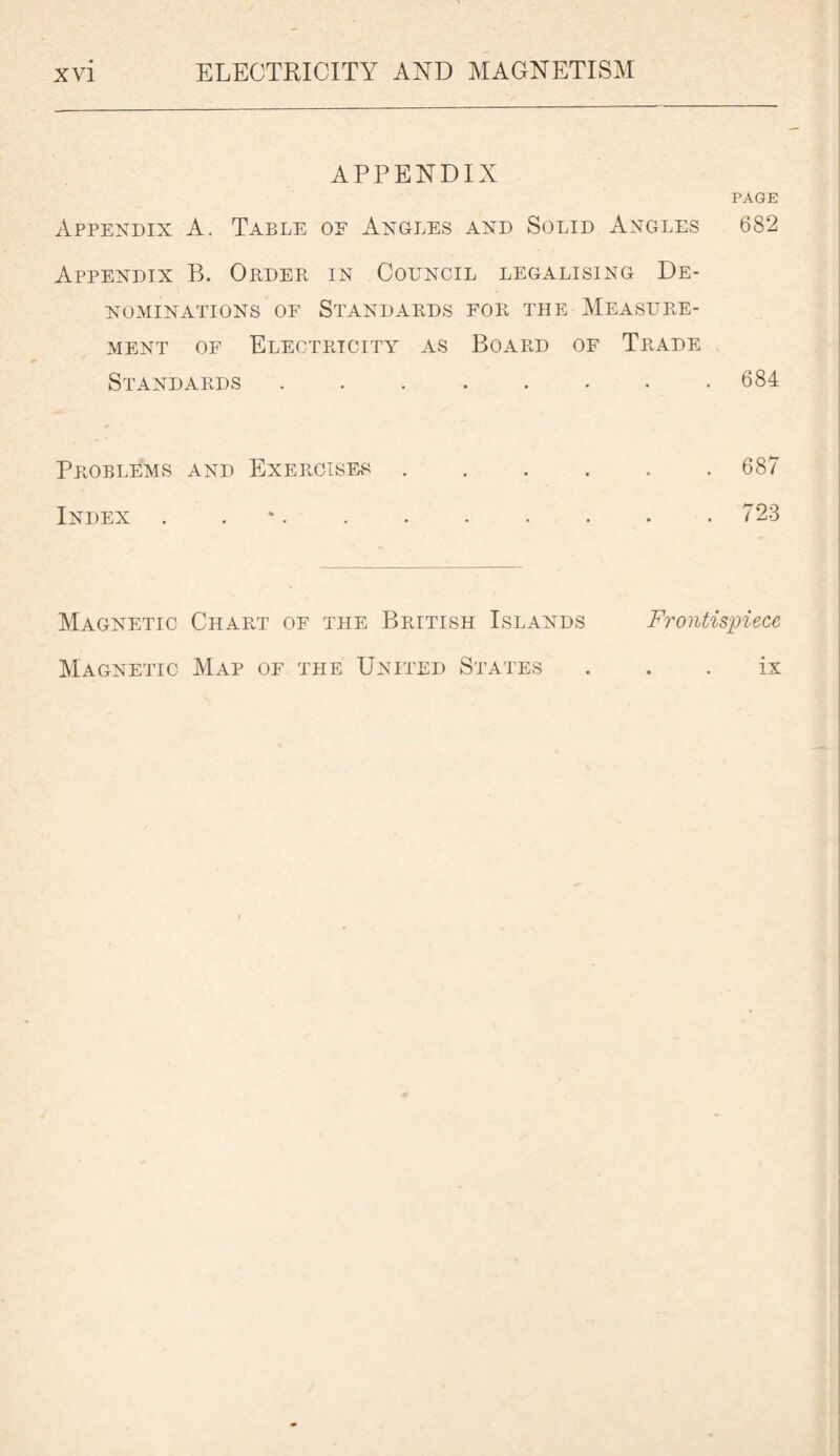 APPENDIX PAGE Appendix A. Table of Angles and Solid Angles 682 Appendix B. Order in Council legalising De¬ nominations of Standards for the Measure¬ ment of Electricity as Board of Trade Standards.684 Problems and Exercises.687 Index . 723 Magnetic Chart of the British Islands Frontispiece Magnetic Map of the United States ix