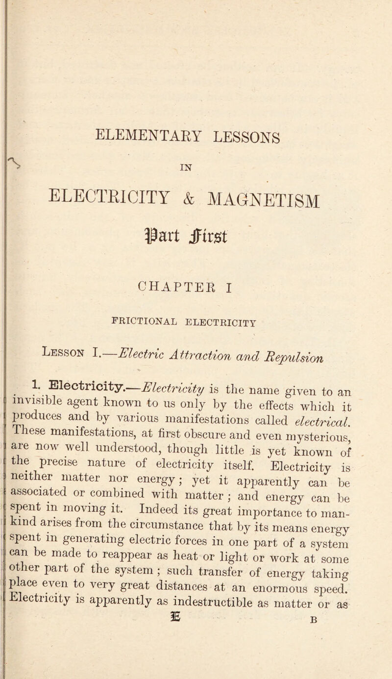 ELEMENTARY LESSONS IN ELECTRICITY & MAGNETISM Part jFtrst CHAPTER I FRICTIONAL ELECTRICITY Lesson I. Electric Attraction and Repulsion 1. Electricity.—Electricity is the name given to an invisible agent known to us only by the effects which it produces and by various manifestations called electrical These manifestations, at first obscure and even mysterious, are now well understood, though little is yet known of the precise nature of electricity itself. Electricity is neither matter nor energy; yet it apparently can be associated or combined with matter ; and energy can be spent m moving it. Indeed its great importance to man¬ kind arises from the circumstance that by its means energy spent m generating electric forces in one part of a system can be made to reappear as heat or light or work at some other part of the system ; such transfer of energy taking p ace even to very great distances at an enormous speed. Electricity is apparently as indestructible as matter or as IE B