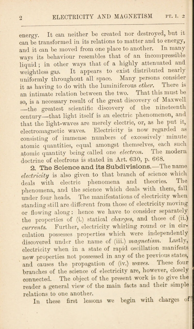 energy. It can neither be created nor destroy ed, but it can be transformed in its relations to matter and to energy, and it can be moved from one place to another. In many ways its behaviour resembles that of an incompressible liquid ; in other ways that of a highly attenuated and weightless gas. It appears to exist distributed nearly uniformly throughout all space. Many persons consider it as having to do with the luminiferous ether. There is an intimate relation between the two. That this must be so, is a necessary result of the great discovery of Maxwell _the greatest scientific discovery of the nineteenth century—that light itself is an electric phenomenon, and that the light-waves are merely electric, or, as he put it, electromagnetic waves. Electricity is now regarded as consisting of immense numbers of excessively minute atomic quantities, equal amongst themselves, each such atomic quantity being called one electron. The modern doctrine of electrons is stated in Art. 630, p. 668. 2. The Science and its Subdivisions.—The name electricity is also given to that branch of science which deals with electric phenomena and theories. The phenomena, and the science which deals with them, fall under four heads. The manifestations of electricity when standing still are different from those of electricity moving or flowing along : hence we have to consider separately the properties of (i.) statical charges, and those of (ii.) currents. Further, electricity whirling round or in cir¬ culation possesses properties which were independently discovered under the name of (iii.) magnetism. Lastly, electricity when in a state of rapid oscillation manifests new properties not possessed in any of the previous states, and causes the propagation of (iv.) waves. These four branches of the science of electricity are, however, closely connected. The object of the present work is to give the reader a general view of the main facts and their simple relations to one another. In these first lessons we begin with charges of