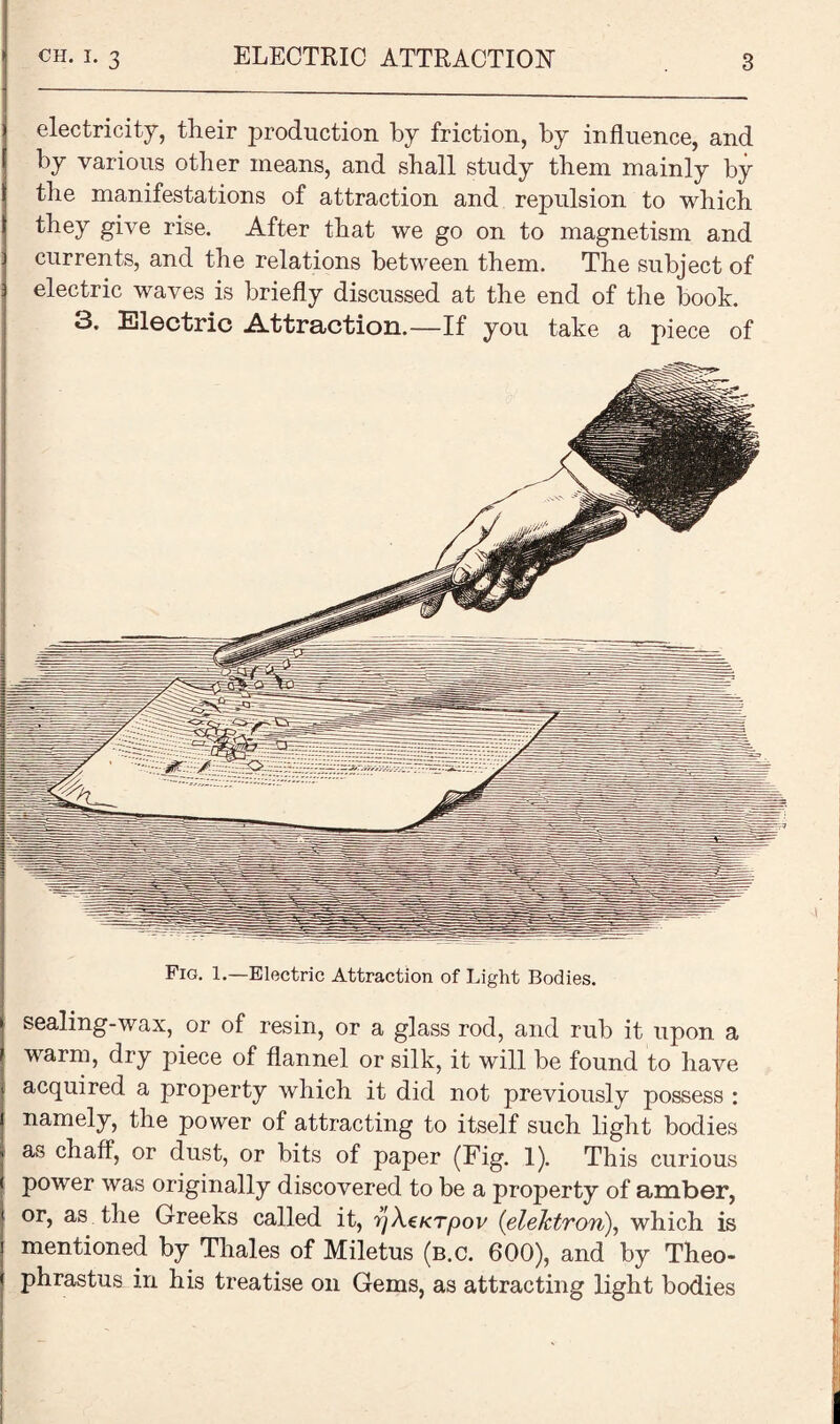 electricity, their production by friction, by influence, and by various other means, and shall study them mainly by the manifestations of attraction and repulsion to which they give rise. After that we go on to magnetism and currents, and the relations between them. The subject of electric waves is briefly discussed at the end of the book. 3. Electric .Attraction.—If you take a piece of Fig. 1.—Electric Attraction of Light Bodies. sealing-wax, or of resin, or a glass rod, and rub it upon a warm, dry piece of flannel or silk, it will be found to have acquired a property which it did not previously possess : namely, the power of attracting to itself such light bodies as chaff, or dust, or bits of paper (Fig. 1). This curious power was originally discovered to be a property of amber, or, as the Greeks called it, fj\a<Tpov (elektron), which is mentioned by Thales of Miletus (b.c. 600), and by Theo¬ phrastus in his treatise on Gems, as attracting light bodies