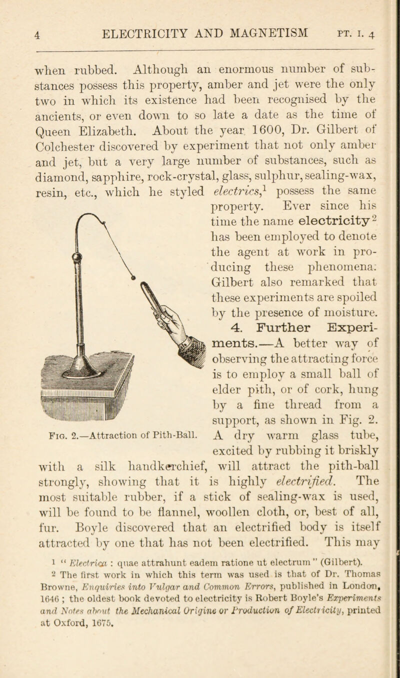 when rubbed. Although an enormous number of sub¬ stances possess this property, amber and jet were the only two in which its existence had been recognised by the ancients, or even down to so late a date as the time of Queen Elizabeth. About the year 1600, Dr. Gilbert of Colchester discovered by experiment that not only amber and jet, but a very large number of substances, such as diamond, sapphire, rock-crystal, glass, sulphur, sealing-wax, resin, etc., which he styled electrics} possess the same property. Ever since his time the name electricity - has been employed to denote the agent at work in pro¬ ducing these phenomena. Gilbert also remarked that these experiments are spoiled by the presence of moisture. 4. Further Experi¬ ments.—A better way of observing the attracting force is to employ a small ball of elder pith, or of cork, hung by a fine thread from a support, as shown in Fig. 2. Fig. 2.—Attraction of Pith-Ball. A dry warm glass tube, excited by rubbing it briskly with a silk handkerchief, will attract the pith-ball strongly, showing that it is highly electrified. The most suitable rubber, if a stick of sealing-wax is used, will be found to be flannel, woollen cloth, or, best of all, fur. Boyle discovered that an electrified body is itself attracted by one that has not been electrified. This may 1 “ Electrica,: quae attrahunt eadem ratione ut electrum ” (Gilbert). 2 The first work in which this term was used is that of Dr. Thomas Browne, Enquiries into Vulgar and Common Errors, published in London, 1646 ; the oldest book devoted to electricity is Robert Boyle’s Experiments and Notes ahnvt the Mechanical Origine or Production of Electricity, printed at Oxford, 1675.
