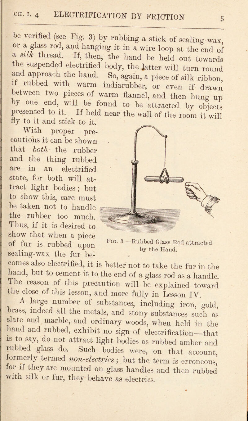 5 be verified (see Fig. 3) by rubbing a stick of sealing-wax or a glass rod, and banging it in a wire loop at the end of a silk thread. If, then, the hand be held out towards the suspended electrified body, the hitter will turn round and approach the hand. So, again, a piece of silk ribbon, _lf rubbed Wlth warm indiarubber, or even if drawn between two pieces of warm flannel, and then hung up by one end, will be found to be attracted by objects presented to it. If held near the wall of the room it will fly to it and stick to it. With proper pre¬ cautions it can be shown that both the rubber and the thing rubbed are in an electrified state, for both will at¬ tract light bodies ; but to show this, care must be taken not to handle the rubber too much. Thus, if it is desired to show that when a piece of fur is rubbed upon FlG- 3-~Rubbed Glass Rod attracted t ,. „ \ by the Hand. sealmg-wax the fur be¬ comes also electrified, it is better not to take the fur in the hand, but to cement it to the end of a glass rod as a handle. The reason of this precaution will be explained toward the close of this lesson, and more fully in Lesson IV. A large number of substances, including iron, gold 3ra«s, indeed all the metals, and stony substances such as slate and marble,, and ordinary woods, when held in the hand and rubbed, exhibit no sign of electrification—that is to say, do not attract light bodies as rubbed amber and rubbed glass do. Such bodies were, on that account, oimerly termed non-electrics ; but the term is erroneous, lor it they are mounted on glass handles and then rubbed with silk or fur, they behave as electrics.