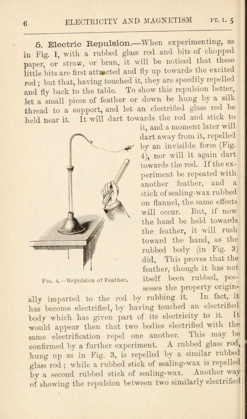 ELECTRICITY AND MAGNETISM pt. i. 5 5. Electric Repulsion.—When experimenting, as in Fig. 1, with a rubbed glass rod and bits of chopped paper, or straw, or bran, it will be noticed that these little bits are first attracted and fly up towards the excited rod ; but that, having touched it, they are speedily repelled and*fly back to the table. To show this repulsion better, let a small piece of feather or down be hung by a silk thread to a support, and let an electrified glass rod be held near it. It will dart towards the rod and stick to it, and a moment later will dart away from it, repelled V. by an invisible force (Fig. 4), nor will it again dart towards the rod. If the ex¬ periment be repeated with another feather, and a stick of sealing-wax rubbed on flannel, the same effects will occur. But, if now the hand be held towards the feather, it will rush toward the hand, as the rubbed body (in Fig. 3) did. This proves that the feather, though it has not Fig. 4.—Repulsion of Feather. itself been llibbed, po^ sesses the property origin¬ ally imparted to the rod by rubbing it. In fact, it has become electrified, by having touched an electrified body which has given part of its electricity to it. It would appear then that two bodies electrified with the same electrification repel one another. This may be confirmed by a further experiment. A rubbed glass rod, hung up as in Fig. 3, is repelled by a similar rubbed glass rod ; while a rubbed stick of sealing-wax is repelled by a second rubbed stick of sealing-wax. Another way of showing the repulsion between two similarly electrified