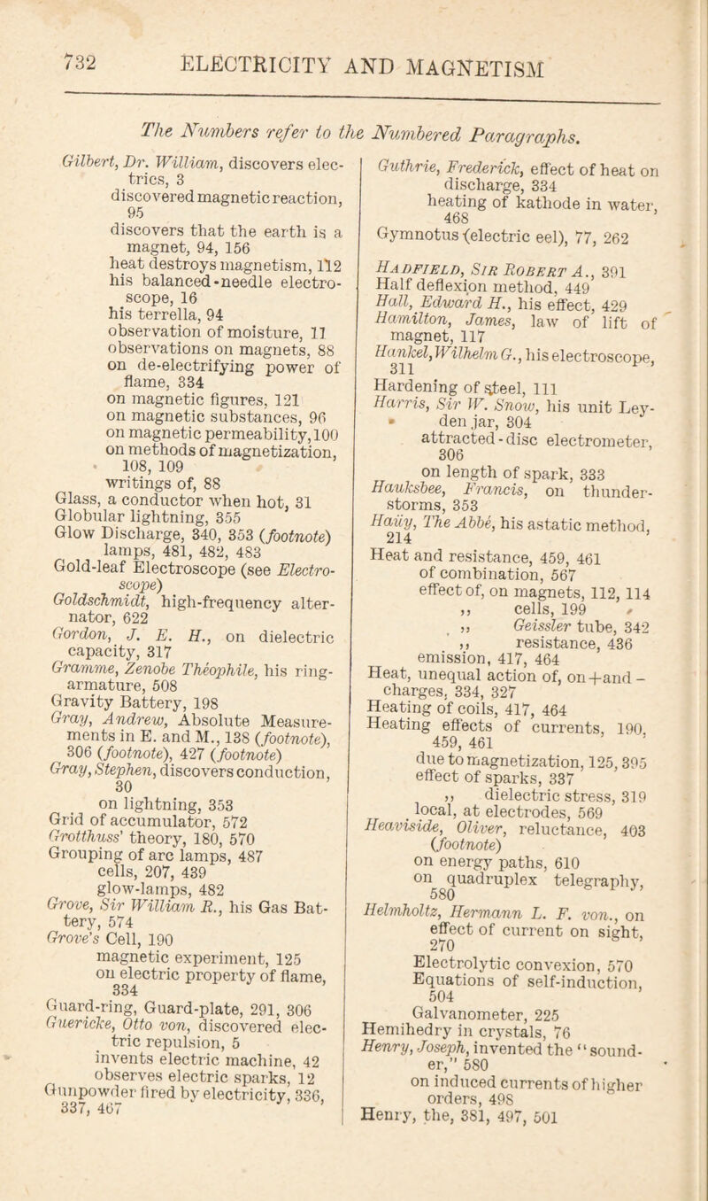 The Numbers refer to the Numbered Paragraphs. Gilbert, Dr. William, discovers elec¬ trics, 3 discovered magnetic reaction, 95 discovers that the earth is a magnet, 94, 156 heat destroys magnetism, 112 his balanced-needle electro¬ scope, 16 his terrella, 94 observation of moisture, 11 observations on magnets, 88 on de-electrifying power of flame, 334 on magnetic figures, 121 on magnetic substances, 96 on magnetic permeability, 100 on methods of magnetization, 108, 109 writings of, 88 Glass, a conductor when hot, 31 Globular lightning, 355 Glow Discharge, 340, 353 (footnote) lamps, 481, 482, 483 Gold-leaf Electroscope (see Electro¬ scope) Goldschmidt, high-frequency alter¬ nator, 622 Gordon, J. E. H., on dielectric capacity, 317 Gramme, Zenobe Theophile, his ring- armature, 508 Gravity Battery, 198 Gray, Andrew, Absolute Measure¬ ments in E. and M., 138 {footnote), f 306 {footnote), 427 {footnote) Gray, Stephen, discovers conduction, 30 on lightning. 353 Grid of accumulator, 572 Grotthuss’ theory, 180, 570 Grouping of arc lamps, 487 cells, 207, 439 glow-lamps, 482 Grove, Sir William It., his Gas Bat¬ tery, 574 Grove’s Cell, 190 magnetic experiment, 125 on electric property of flame, 334 Guard-ring, Guard-plate, 291, 306 Guericke, Otto von, discovered elec¬ tric repulsion, 5 invents electric machine, 42 observes electric sparks, 12 Gunpowder fired by electricity, 336, 337, 4t>i Guthrie, Frederick, effect of heat on discharge, 334 heating of kathode in water, 468 * Gymnotus -(electric eel), 77, 262 Hadfield, Sir Robert A., 391 Half deflexion method, 449 Hall, Edward //., his effect, 429 Hamilton, James, law of lift of magnet, 117 HavJcel, Wilhelm G., his electroscope, Hardening of steel, 111 Harris, Sir W. Snow, his unit Ley- • den jar, 304 attracted-disc electrometer, 306 on length of spark, 333 Hauksbee, Francis, on thunder¬ storms, 353 Haiiy, The Abbe, his astatic method, 214 5 Heat and resistance, 459, 461 of combination, 567 effect of, on magnets, 112, 114 ,, cells, 199 / ,, Geissler tube, 342 ,, resistance, 436 emission, 417, 464 Heat, unequal action of, on+and - charges, 334, 327 Heating of coils, 417, 464 Heating effects of currents, 190 459, 461 due to magnetization, 125,395 effect of sparks, 337 ,, dielectric stress, 319 . local, at electrodes, 569 Heaviside, Oliver, reluctance, 403 (footnote) on energy paths, 610 on quadruplex telegraphy, 580 Helmholtz, Hermann L. F. von., on effect of current on sight, 270 Electrolytic convexion, 570 Equations of self-induction, 504 Galvanometer, 225 Hemihedry in crystals, 76 Henry, Joseph, invented the “sound¬ er,” 580 on induced currents of higher orders, 498 Henry, the, 381, 497, 501