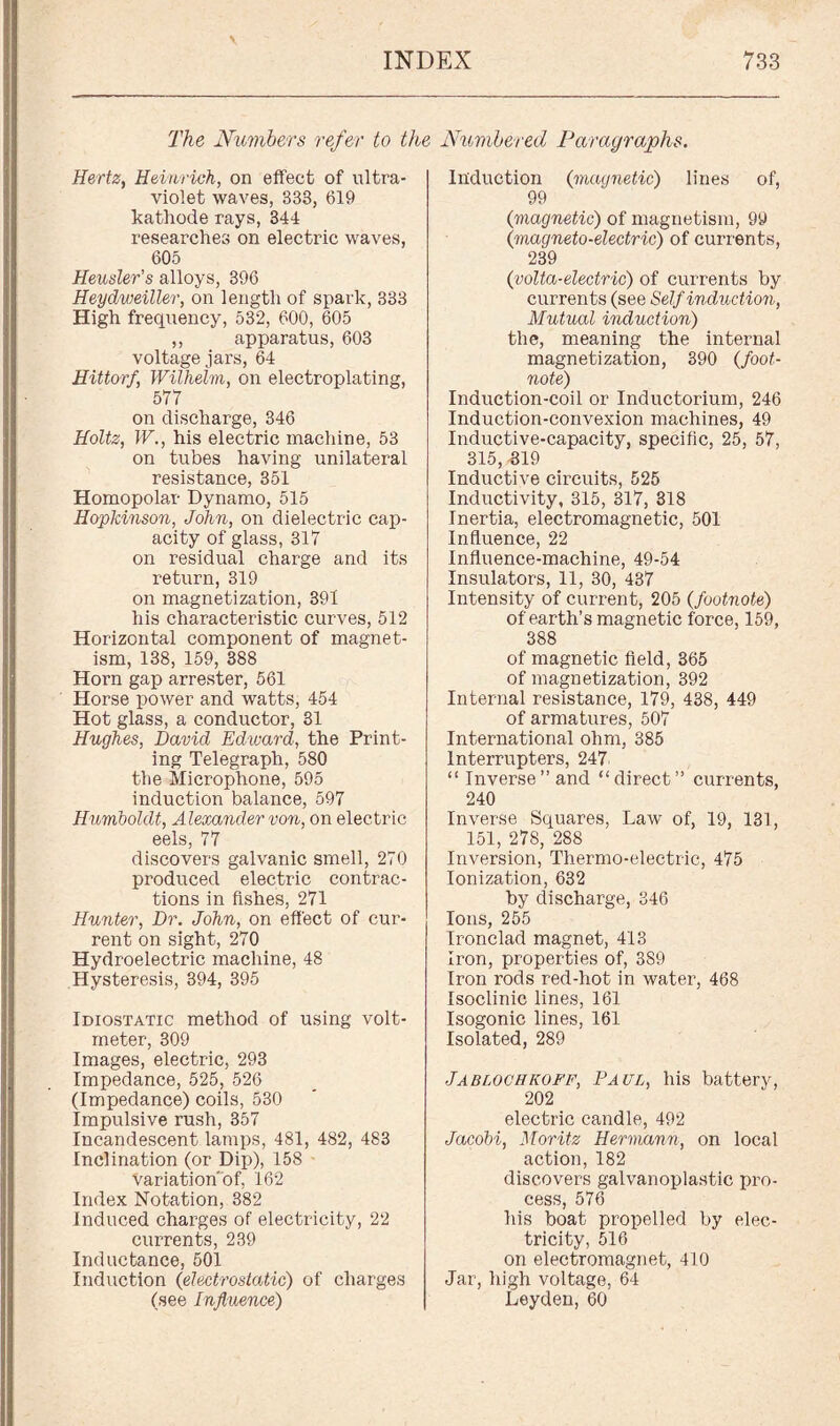 \ INDEX 733 The Numbers refer to the Numbered Paragraphs. Hertz, Heinrich, on effect of ultra¬ violet waves, 333, 619 kathode rays, 344 researches on electric waves, 605 Heusler’s alloys, 396 Heydweiller, on length of spark, 333 High frequency, 532, 600, 605 ,, apparatus, 603 voltage jars, 64 Hittorf, Wilhelm, on electroplating, 577 on discharge, 346 Holtz, W., his electric machine, 53 on tubes having unilateral resistance, 351 Homopolar Dynamo, 515 Hopkinson, John, on dielectric cap¬ acity of glass, 317 on residual charge and its return, 319 on magnetization, 391 his characteristic curves, 512 Horizontal component of magnet¬ ism, 138, 159, 388 Horn gap arrester, 561 Horse power and watts, 454 Hot glass, a conductor, 31 Hughes, David Edward, the Print¬ ing Telegraph, 580 the Microphone, 595 induction balance, 597 Humboldt, Alexander von, on electric eels, 77 discovers galvanic smell, 270 produced electric contrac¬ tions in fishes, 271 Hunter, Dr. John, on effect of cur¬ rent on sight, 270 Hydroelectric machine, 48 Hysteresis, 394, 395 Idiostatic method of using volt¬ meter, 309 Images, electric, 293 Impedance, 525, 526 (Impedance) coils, 530 Impulsive rush, 357 Incandescent lamps, 481, 482, 483 Inclination (or Dip), 158 Variation'of, 162 Index Notation, 382 Induced charges of electricity, 22 currents, 239 Inductance, 501 Induction (electrostatic) of charges (see Influence) Induction (magnetic) lines of, 99 {magnetic) of magnetism, 99 (magneto-electric) of currents, 239 (volta-electric) of currents by currents (see Self induction, Mutual induction) the, meaning the internal magnetization, 390 (foot¬ note) Induction-coil or Inductorium, 246 Induction-convexion machines, 49 Inductive-capacity, specific, 25, 57, 315, -319 Inductive circuits, 525 Inductivity, 315, 317, 318 Inertia, electromagnetic, 501 Influence, 22 Influence-machine, 49-54 Insulators, 11, 30, 437 Intensity of current, 205 {footnote) of earth’s magnetic force, 159, 388 of magnetic field, 365 of magnetization, 392 Internal resistance, 179, 438, 449 of armatures, 507 International ohm, 385 Interrupters, 247. “Inverse’’and “direct” currents, 240 Inverse Squares, Law of, 19, 131, 151, 278, 288 Inversion, Thermo-electric, 475 Ionization, 632 by discharge, 346 Ions, 255 Ironclad magnet, 413 Iron, properties of, 389 Iron rods red-hot in water, 468 Isoclinic lines, 161 Isogonic lines, 161 Isolated, 289 Jabloohkoff, Paul, his battery, 202 electric candle, 492 Jacobi, Moritz Hermann, on local action, 182 discovers galvanoplastic pro¬ cess, 576 his boat propelled by elec¬ tricity, 516 on electromagnet, 410 Jar, high voltage, 64 Leyden, 60