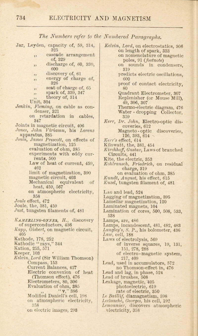 The Numbers refer to the Numbered Paragraphs. Jar, Leyden, capacity of, 59, 314, 325 ,, cascade arrangement of, 329 ,, discharge of, 60, 330, 600 ,, discovery of, 61 „ energy of charge of, 326 ,, seat of charge of, 65 ,, spark of, 339, 347 ,, theory of, 314 Unit, 304 Jenkin, Fleming, on cable as con¬ denser, 321 on retardation in cables, 347 Joints in magnetic circuit, 406 Jones, John Viriamu, his Lorenz apparatus, 385 Joule, James Prescott, on effects of magnetization, 125 evaluation of ohm, 385 experiments with eddy cur¬ rents, 500 Law of heat of current, 459, 462 limit of magnetization, 390 magnetic circuit, 403 Mechanical equivalent of heat, 459, 567 on atmospheric electricity, 358 Joule effect, 472 Joule, the, 381, 459 Just, tungsten filaments of, 481 Kamerling-onnes, H., discovery of superconductors, 436 Kapp, Gisbert, on magnetic circuit, 405 Kathode, 178, 252 Kathodic “rays,” 344 Ration, 255, 571 Keeper, 103 Kelvin, Lord (Sir William Thomson) Compass, 153 Current Balances, 427 Electric convexion of heat (Thomson effect), 476 Electrometers, 80, 306 Evaluation of ohm, 385 ,, “ v,” 386 Modified Daniell’s cell, 198 on atmospheric electricity, 358 on electric images, 293 Kelvin, Lord, on electrostatics, 306 on length of spark, 333 on nomenclature of magnetic poles, 91 (footnote) on sounds in condensers, 319 predicts electric oscillations, 600 proof of contact electricity, 80 Quadrant Electrometer, 307 Replenisher (or Mouse Mill), 49, 306, 307 Thermo-electric diagram, 476 Water - dropping Collector, 359 Kerr, Dr. John, Electro-optic dis¬ coveries, 612 Magneto - optic discoveries, 126, 393, 614 x Kerr's effect, 614 Kilowatt, the, 381, 454 Kirchhoff, Gustav, Laws of branched Circuits, 441 Kite, the electric, 353 Kohlrausch, Friedrich, on residual charge, 319 on evaluation of ohm, 385 Kundt, August, his effect, 615 Kuzel, tungsten filament of, 481 Lag and lead, 524 Lagging of magnetization, 395 Lamellar magnetization, 120 Laminated magnets, 104 Lamination of cores, 500, 508, 533, 538 Lamps, are, 486 Lamps, incandescent, 481, 482, 483 Langley's, S. P., his bolometer, 436 Law, cell, 188 Laws of electrolysis, 569 of inverse squares, 19, 131, 151, 278, 288 of electro-magnetic system, 217, 409 Lead, used in accumulators, 572 no Thomson-effect in, 476 Lead and lag, in phase, 524 Lead of brushes, 508 Leakage, magnetic, 405 photoelectric, 619 rate of electric, 350 Le Baillif, diamagnetism, 398 Leclanche, Georges, his cell, 192 Lemonnier, discovers atmospheric electricity, 358