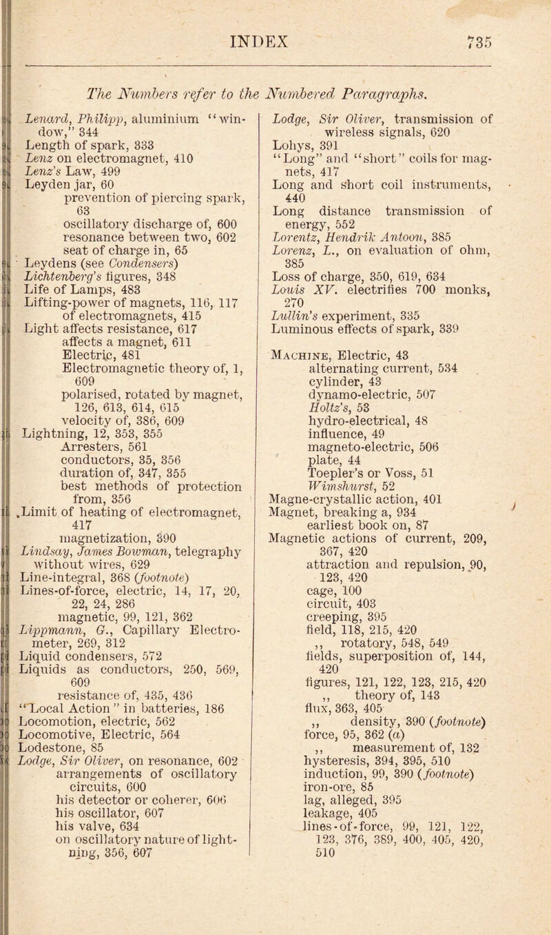The Numbers refer to the Numbered Paragraphs. Lenard, Philipp, aluminium “win¬ dow,” 344 Length of spark, 333 Lenz on electromagnet, 410 Lenz's Law, 499 Leyden jar, 60 prevention of piercing spark, 63 oscillatory discharge of, 600 resonance between two, 602 seat of charge in, 65 Leydens (see Condensers) Lichtenberg’s figures, 348 Life of Lamps, 483 Lifting-power of magnets, 116, 117 of electromagnets, 415 Light affects resistance, 617 affects a magnet, 611 Electric, 481 Electromagnetic theory of, 1, 609 polarised, rotated by magnet, 126, 613, 614, 615 velocity of, 386, 609 Lightning, 12, 353, 355 Arresters, 561 conductors, 35, 356 duration of, 347, 355 best methods of protection from, 356 .Limit of heating of electromagnet, 417 magnetization, 390 Lindsay, Janies Bowman, telegraphy without wires, 629 Line-integral, 368 {footnote) Lines-of-force, electric, 14, 17, 20, 22, 24, 286 magnetic, 99, 121, 362 IAppmann, G., Capillary Electro¬ meter, 269, 312 Liquid condensers, 572 Liquids as conductors, 250, 569, 609 resistance of, 435, 436 “'Local Action” in batteries, 186 Locomotion, electric, 562 Locomotive, Electric, 564 Lodestone, 85 Lodge, Sir Oliver, on resonance, 602 arrangements of oscillatory circuits, 600 his detector or coherer, 606 his oscillator, 607 his valve, 634 on oscillatory nature of light¬ ning, 356, 607 Lodge, Sir Oliver, transmission of wireless signals, 620 Lohys, 391 “Long” and “short” coils for mag¬ nets, 417 Long and short coil instruments, 440 Long distance transmission of energy, 552 Lorentz, Hendrik Antoon, 385 Lorenz, L., on evaluation of ohm, 385 Loss of charge, 350, 619, 634 Louis XV. electrifies 700 monks, 270 Lullin's experiment, 335 Luminous effects of spark, 339 Machine, Electric, 43 alternating current, 534 cylinder, 43 dynamo-electric, 507 Holtz’s, 53 hydro-electrical, 48 influence, 49 magneto-electric, 506 plate, 44 Toepler’s or Voss, 51 Wimshurst, 52 Magne-crystallic action, 401 Magnet, breaking a, 934 earliest book on, 87 Magnetic actions of current, 209, 367, 420 attraction and repulsion, 90, 123, 420 cage, 100 circuit, 403 creeping, 395 field, 118, 215, 420 ,, rotatory, 548, 549 fields, superposition of, 144, 420 figures, 121, 122, 123, 215, 420 ,, theory of, 143 flux, 363, 405 ,, density, 390 (footnote) force, 95, 362 (a) ,, measurement of, 132 hysteresis, 394, 395, 510 induction, 99, 390 {footnote) iron-ore, 85 lag, alleged, 395 leakage, 405 lines-of-force, 99, 121, 122, 123, 376, 389, 400, 405, 420, 510