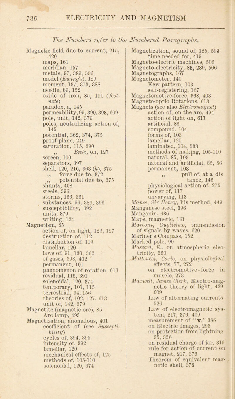 The Numbers refer tu the Numbered Paragraphs. Magnetic field due to current; 215, 420 maps, 161 meridian, 157 metals, 97, 389, 396 model {Ewing's), 129 moment, 137, 373, 38S . needle, 89, 152 oxide of iron, 85, 191 (foot¬ note) paradox, a, 145 permeability, 99, 390,393, 609, pole, unit, 142, 379 poles, neutralizing action of, 145 potential, 362, 374, 375 proof-plane, 249 saturation, 115, 390 ,, Beetz, on, 127 screen, 100 separators, 397 shell, 120, 216, 363 (h), 375 ,, force due to, 372 ,, potential due to, 375 shunts, 408 steels, 396 storms, 166, 361 substances, 96, 389, 396 susceptibility, 392 units, 379 writing, 124 Magnetism, 85 action of, on light, 126, 127 destruction of, 112 distribution of, 119 lamellar, 120 laws of, 91, 130, 362 of gases, 39S, 402 permanent, 101 phenomenon of rotation, 613 residual, 115, 391 solenoidal, 120, 374 temporary, 101, 115 terrestrial, 94, 156 theories of, 102, 127, 613 unit of, 142, 379 Magnetite (magnetic ore), 85 Arc lamp, 493 Magnetization, anomalous, 401 coefficient of (see Suscepti¬ bility) cycles of, 394, 395 intensity of, 392 lamellar, 120 mechanical effects of, 125 methods of, 105-110 solenoidal, 120, 374 Magnetization, sound of, 125, 598 time needed for, 419 Magneto-electric machines, 506 Magneto-electricity, 83, 239, 506 Magnetographs, 167 Magnetometer, 140 Kew pattern, 103 self-registering, 167 Magnetomotive-force, 368, 403 Magneto-optic Rotations, 613 Magnets (see also Electromagnet) action of, on the arc, 494 action of light on, 611 artificial, 86 compound, 104 forms of, 103 lamellar, 120 laminated, 104, 533 methods of making, 105-110 natural, 85, 103 * natural and artificial, 85, 86 permanent, 103 ,, pull of, at a dis tance, 146 physiological action of, 275 power of, 117 unvarying, 113 Mance, Sir Henry, his method, 449 Manganese steel, 396 Manganin, 436 Maps, magnetic, 161 Marconi, Gugliehno, transmission of signals by waves, 620 Mariner's Compass, 152 Marked pole, 90 Mascart, E., on atmospheric elec¬ tricity, 360 Matteucci, Carlo, on physiological effects, 77, 272 on electromotive - force in muscle, 273 Maxwell, James Clerk, Electro-mag¬ netic theory of light, 429 609 Law of alternating currents 526 Law of electromagnetic sys¬ tem, 217, 376, 409 measurement of “v,” 386 on Electric Images, 293 on protection from lightning 35, 356 on residual charge of jar, 319 rule for action of current on magnet, 217, 376 Theorem of equivalent mag¬ netic shell, 378