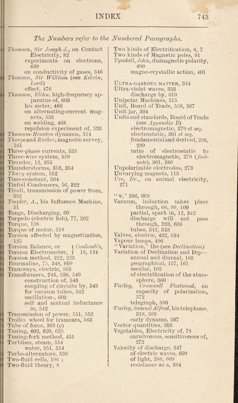 The Numbers refer to the Thomson, Sir Joseph J., on Contact Electricity, 82 experiments on electrons, 639 on conductivity of gases, 346 Thomson, Sir William (see Kelvin, Lord) effect, 476 Thomson, Elihu, high-frequency ap¬ paratus of, 603 his meter, 460 on alternating-current mag¬ nets, 533 on welding, 468 repulsion experiment of, 533 Thomson-Houston dynamos, 514 Thorpe and R ticker, magnetic survey, 161 Three-phase currents, 535 Three-wire system, 559 Thunder, 12, 355 Thunderstorms, 353, 354 Thury system, 552 Time-constant, 504 Tinfoil Condensers, 56, 322 Tivoli, transmission of power from, 552 Toepler, A., his Influence Machine, 51 Tongs, Discharging, 60 Torpedo (electric fish), 77, 262 Torque, 138 Torque of motor, 518 Torsion affected by magnetization, 125 Torsion Balance, or ) Coulomb's, Torsion Electrometer, / 18, 134 Torsion method, 222, 223 Tourmaline, 75, 348, 609 Tramways, electric, 563 Transformers, 245, 538, 540 construction of, 540 coupling of circuits by, 543 for vacuum tubes, 342 oscillation-, 603 self and mutual inductance in, 542 Transmission of power, 551, 552 Trollex wheel for tramcars, 563 Tube of force, 363 (g) Tuning, 602, 620, 625 Tuning-fork method, 451 Turbines, steam, 554 water, 551, 554 Turbo-alternators, 536 Two-fluid cells, 196 i Two-fluid theory, 8 £ Numbered Paragraphs. Two kinds of Electrification, 6, 7 Two kinds of Magnetic poles, 91 Tyndall, John, diamagnetic polarity, 400 magne-erystallic action, 401 Ultra-gaseous matter, 344 Ultra-violet waves, 333 discharge by, 619 Unipolar Machines, 515 Unit, Board of Trade, 558, 567 Unit jar, 304 Units and standards, Board of Trade (see Appendix B) electromagnetic, 379 et seq. electi'ostatic, 301 et seq. fundamental and derived, 298, 299 ratio of electrostatic to electromagnetic, 279 (foot¬ note), 301, 386 Unpolarizable electrodes, 273 Unvarying magnets, 113 Ure, Dr., on animal electricity, 271 “v,” 386, 609 Vacuum, induction takes place through, 66, 99, 100 partial, spark in, 12, 342 discharge will not pass through, 333, 636 tubes, 342, 343 Valves, electric, 432, 634 Vapour lamps, 496 “Variation,” the (see Declination) Variation of Declination and Dip— annual and diurnal, 163 geographical, 157, 161 secular, 162 of electrification of the atmo¬ sphere, 360 Varley, Cromwell Fleetwood, on capacity of polarization, 572 telegraph, 580 •Varley, Samuel Alfred, his telephone, 319, 593 early dynamo, 507 Vector quantities, 303 Vegetables, Electricity of, 78 carnivorous, sensitiveness of, 272 Velocity of discharge, 347 of electric waves, 609 of light, 386, 609 resistance as a, 384