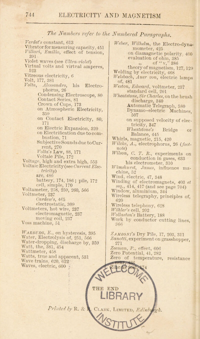 The Numbers refer to the Numbered Paragraphs. Verdet’s constant, 613 Vibratorformeasuring capacity, 451 Villari, Emilio, effect of tension, 391 Violet waves (see Ultra-violet) Virtual volts and virtual amperes, 523 Vitreous electricity, 6 Volt, 177, 381 Volta, Alessandro, his Electro- phorus, 26 Condensing Electroscope, 80 Contact Series, 81 Crown of Cups, 173 on Atmospheric Electricity, 359 on ^Contact Electricity, 80, 171 on Electric Expansion, 320 on Electrification due to com¬ bustion, 71 Subjective Sounds due to Cur¬ rent, 270 Volta's Law, 88, 171 Voltaic Pile, 172 Voltage, high and extra high, 553 Voltaic Electricity (see Current Elec¬ tricity) arc, 486 battery, 174, 186; pile, 172 cell, simple, 170 Voltameter, 258, 259, 260, 566 Voltmeter, 237 Car dew's, 465 electrostatic, 309 Voltmeters, hot wire, 237 electromagnetic, 237 moving coil, 237 Voss machine, 51 Weber, Wilhelm, the Electro-dyna¬ mometer, 425 on diamagnetic polarity 400 evaluation of ohm, 385' „ of “v,” 386 theory of magnetism, 127,129 Welding by electricity, 468 Welsbach, Auer von, electric lam ns of, 481 Weston, Edward, voltmeter, 237 standard cell, 201 Wheatstone, Sir Charles, on the brush discharge, 340 Automatic Telegraph, 580 Dynamo-electric Machines 507 on supposed velocity of elec¬ tricity, 347 Wheatstone’s Bridge or Balance, 445 Whirls, magnetic, 215, 420 Wilcke, A., electrophorus, 26 (foot¬ note) Wilson, C. T. R., experiments on conduction in gases, 633 his electrometer, 310 Wimshurst, James, influence ma¬ chine, 52 Wind, electric, 47, 348 Winding of electromagnets, 403 et seq., 414, 417 (and see page 704) WTindow, aluminium, 344 Wireless telegraphy, principles of, 620 Wireless telephony, 628 Wohler’s cell, 202 Wollaston's Battery, 1S8 Work by conductor cutting lines, 366 Warburg, E., on hysteresis, 395 Water, Electrolysis of, 251, 566 Water-dropping, discharge by, 359 Watt, the, 381, 454 Wattmeter, 458 Watts, true and apparent, 531 Wave trains, 620, 622 Waves, electric, 600 Zamboni's Dry Pile, 17, 203, 311 Zanotti, experiment on grasshopper, 271 Zeeman, P., effect, 606 Zero Potential, 41, 282 Zero of temperature, resistance THE END Printed by R. & LIBRARY Ci.ark, Limited, Edinb\