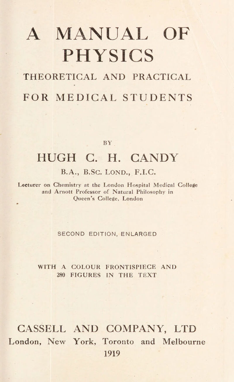 PHYSICS THEORETICAL AND PRACTICAL FOR MEDICAL STUDENTS BY HUGH G. H. GANDY B.A., B.Sc. Lond., F.I.C. Lecturer on Chemistry at the London Hospital Medical College and Arnott Professor of Natural Philosophy in Queen’s College, London SECOND EDITION, ENLARGED WITH A COLOUR FRONTISPIECE AND 280 FIGURES IN THE TEXT CASSELL AND COMPANY, LTD London, New York, Toronto and Melbourne 1919