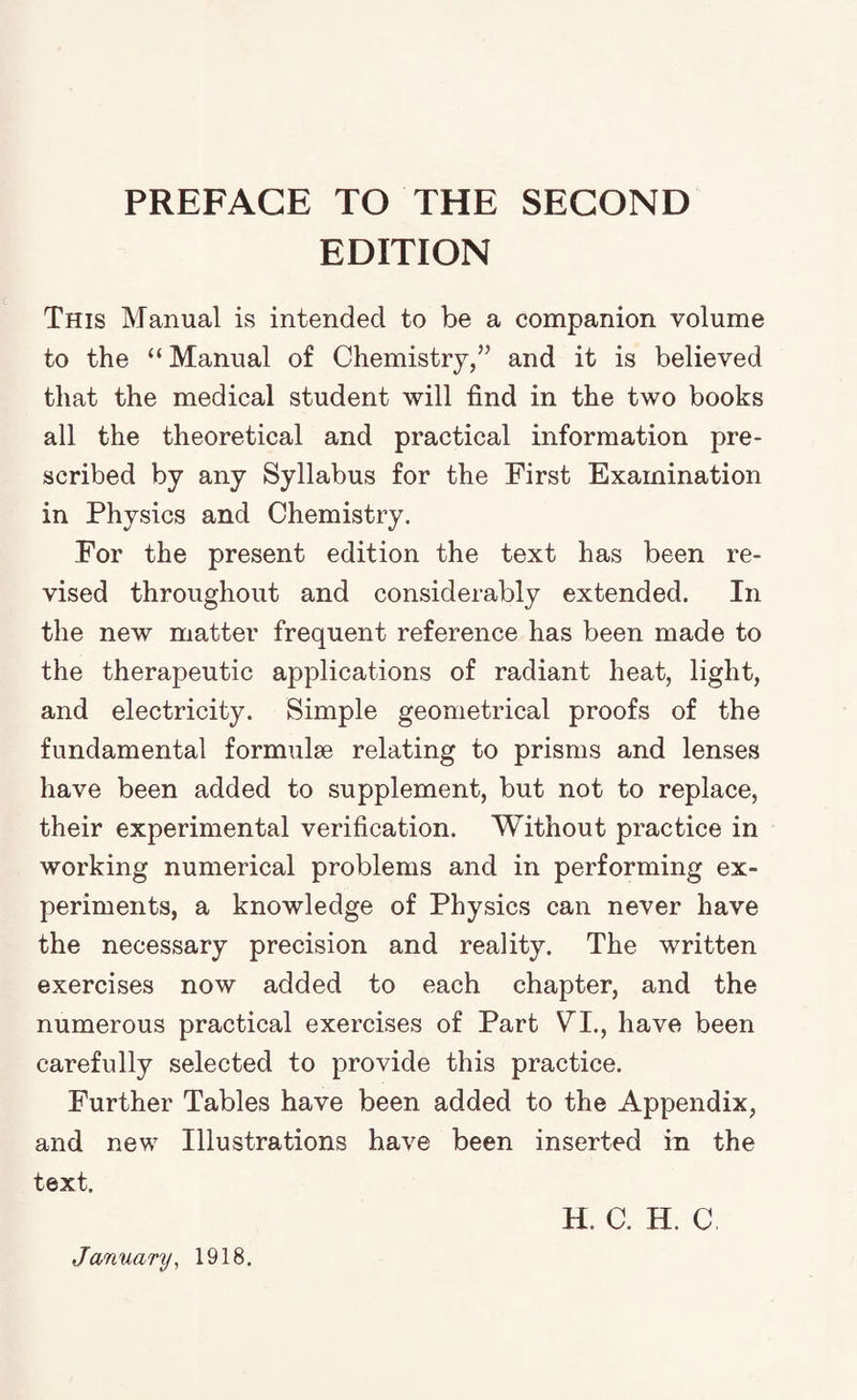 PREFACE TO THE SECOND EDITION This Manual is intended to be a companion volume to the “Manual of Chemistry,” and it is believed that the medical student will find in the two books all the theoretical and practical information pre¬ scribed by any Syllabus for the First Examination in Physics and Chemistry. For the present edition the text has been re¬ vised throughout and considerably extended. In the new matter frequent reference has been made to the therapeutic applications of radiant heat, light, and electricity. Simple geometrical proofs of the fundamental formulae relating to prisms and lenses have been added to supplement, but not to replace, their experimental verification. Without practice in working numerical problems and in performing ex¬ periments, a knowledge of Physics can never have the necessary precision and reality. The written exercises now added to each chapter, and the numerous practical exercises of Part VI., have been carefully selected to provide this practice. Further Tables have been added to the Appendix, and new Illustrations have been inserted in the text. H. C. H. C January, 1918.