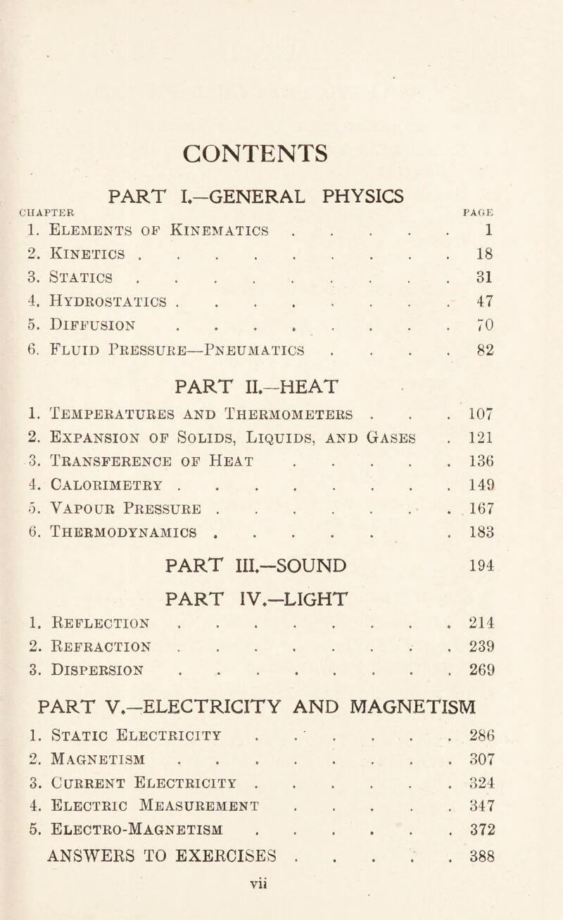 PART I-GENERAL PHYSICS CUAPTER PAGE 1. Elements op Kinematics.1 2. Kinetics.18 3. Statics.31 4. Hydeostatics.47 5. Diffusion . . . . . . . .70 6. Fluid Peessuee—Pneumatics .... 82 PART IL-HEAT 1. Tempeeatuees and Theemometees . . .107 2. Expansion op Solids, Liquids, and Gases . 121 3. Teansfeeence op Heat.136 4. Caloeimetey.149 5. Vapoue Peessuee.167 6. Theemodynamics. . 183 PART III—SOUND 194 PART IV,—LIGHT 1. Reflection.214 2. Refeaction.. 239 3. Dispeesion.269 PART V—ELECTRICITY AND MAGNETISM 1. Static Electeicity . , . . . . 286 2. Magnetism.307 3. CuEEENT Electeicity.324 4. Electeic Measueement.347 5. Electeo-Magnetism.372 ANSWERS TO EXERCISES ..... 388