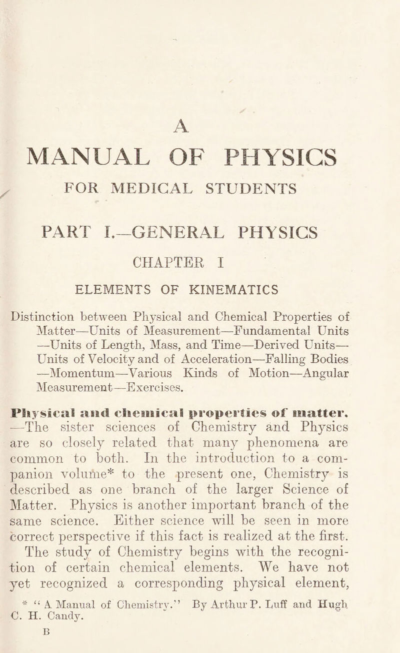 A MANUAL OF PHYSICS FOR MEDICAL STUDENTS PART I.--GENERAL PHYSICS CHAPTER I ELEMENTS OF KINEMATICS Distinction between Physical and Chemical Properties of Matter—Units of Measurement—Fundamental Units —Units of Length, Mass, and Time—Derived Units— Units of Velocity and of Acceleration—Palling Bodies —Momentum—Various Kinds of Motion—Angular Measurement—Exercises. Physical and cheitiical properties oL matter, —The sister sciences of Chemistry and Physics are so closely related that many phenomena are common to both. In the introduction to a com¬ panion volume* to the present one. Chemistry - is described as one branch of the larger Science of Matter. Physics is another imjDortant branch of the same science. Either science will be seen in more correct perspective if this fact is realized at the first. The study of Chemistry begins with the recogni¬ tion of certain chemical elements. We have not yet recognized a corresponding physical element, “ A Manual of ChemistiAu’’ By Arthur P. Luff and Hugh C. H. Candy. B