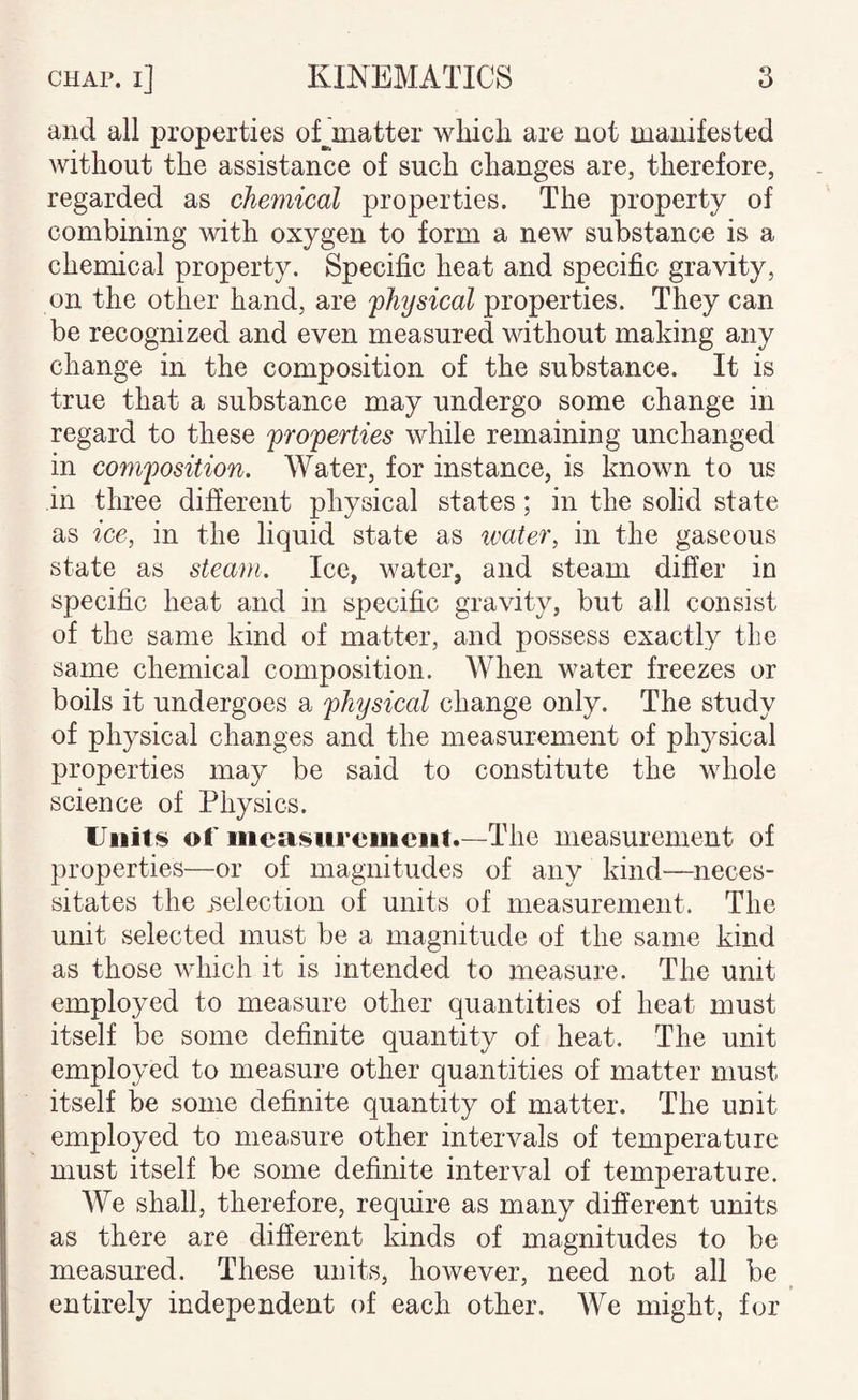 and all properties oCmatter wliich are not manifested without the assistance of such changes are, therefore, regarded as chemical properties. The property of combining with oxygen to form a new substance is a chemical property. Specific heat and specific gravity, on the other hand, are ^physical properties. They can be recognized and even measured without making any change in the composition of the substance. It is true that a substance may undergo some change in regard to these properties while remaining unchanged in composition. Water, for instance, is known to us in three different physical states; in the solid state as ice, in the liquid state as water, in the gaseous state as steam. Ice, water, and steam differ in specific heat and in specific gravity, but all consist of the same kind of matter, and possess exactly the same chemical composition. When water freezes or boils it undergoes a physical change only. The study of physical changes and the measurement of physical properties may be said to constitute the whole science of Physics. Units of mcasiirciiiciit.—The measurement of properties—or of magnitudes of any kind—-neces¬ sitates the ^selection of units of measurement. The unit selected must be a magnitude of the same kind as those which it is intended to measure. The unit employed to measure other quantities of heat must itself be some definite quantity of heat. The unit employed to measure other quantities of matter must itself be some definite quantity of matter. The unit employed to measure other intervals of temperature must itself be some definite interval of temperature. We shall, therefore, require as many different units as there are different kinds of magnitudes to be measured. These units, however, need not all be entirely independent of each other. We might, for