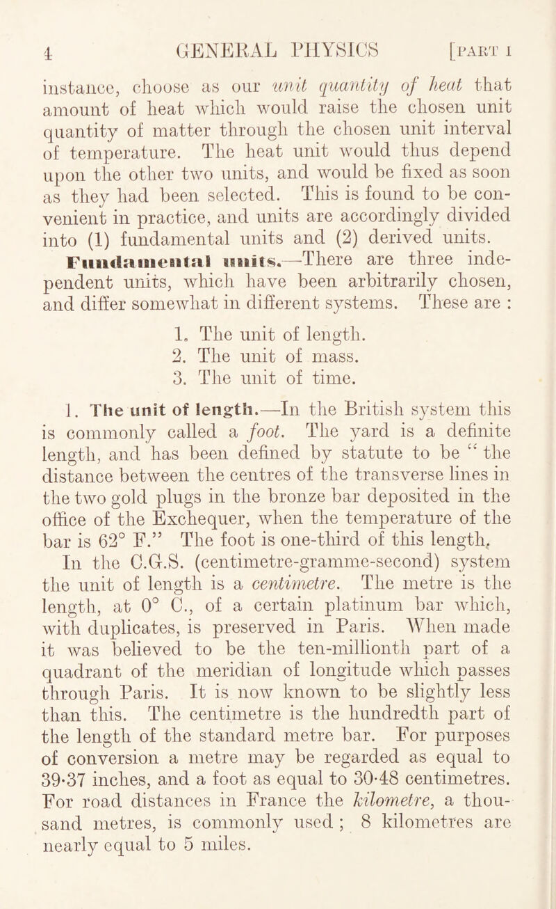 instance, choose as our unit quantity of heat that amount of heat which would raise the chosen unit quantity of matter through the chosen unit interval of temperature. The heat unit would thus depend upon the other two units, and would be fixed as soon as they had been selected. This is found to be con¬ venient in practice, and units are accordingly divided into (1) fundamental units and (2) derived units. Fiiiidaiiieiit:il imits.—There are three inde¬ pendent units, Avhich have been arbitrarily chosen, and differ somewhat in different systems. These are : 1. The unit of length. 2. The unit of mass. 3. The unit of time. 1. The unit of length.—In the British system this is commonly called a foot. The yard is a definite length, and has been defined by statute to be “ the distance between the centres of the transverse lines in the two gold plugs in the bronze bar deposited in the office of the Exchequer, when the temperature of the bar is 62° F.” The foot is one-third of this length,. In the C.Gr.S. (centimetre-gramme-second) system the unit of length is a centimetre. The metre is the length, at 0° C., of a certain platinum bar which, with duplicates, is preserved in Paris. When made it Avas believed to be the ten-millionth part of a quadrant of the meridian of longitude which passes through Paris. It is iioav knoAvn to be slightly less than this. The centimetre is the hundredth part of the length of the standard metre bar. For purposes of conversion a metre may be regarded as equal to 39-37 inches, and a foot as equal to 30-48 centimetres. For road distances in France the kilometre, a thou¬ sand metres, is commonly used ; 8 kilometres are nearly equal to 5 miles.