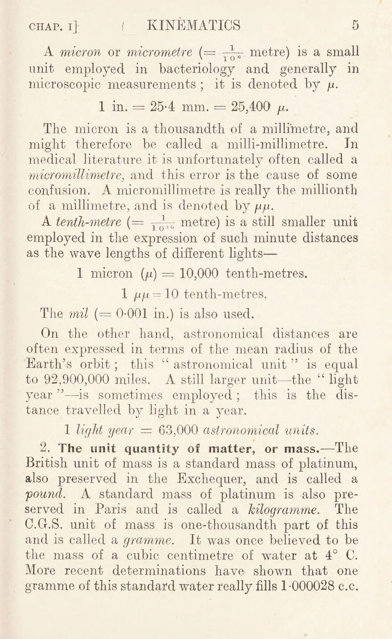 A micron or micrometre (= metre) is a small unit employed in bacteriology and generally in microscopic measurements ; it is denoted by p. 1 in. = 25*4 mm. = 25,400 p. The micron is a thousandth of a millimetre, and might therefore be called a milli-millimetre. In medical literature it is nnfortnnatelv often called a micromillimetre, and this error is the canse of some confusion. A micromillimetre is really the millionth of a millimetre, and is denoted by pp. A tenth-metre {= q-- metre) is a still smaller unit employed in the expression of such minute distances as the wave lengths of different lights— 1 micron (p) = 10,000 tenth-metres. 1 pp = 10 tenth-metres. The mil 0-001 in.) is also used. On the other hand, astronomical distances are often expressed in terms of the mean radius of the Earth’s orbit; this “ astronomical unit ” is equal to 92,900,000 miles. A still larger unit—the “ light year ”—-is sometimes employed ; this is the dis¬ tance travelled by light in a year. 1 licjht year =■ 63,000 astronomical units. 2. The unit quantity of matter, or mass.—The British unit of mass is a standard mass of platinum, also preserved in the Exchequer, and is called a 'pound. A standard mass of platinum is also pre¬ served in Paris and is called a kilografmne. The C.Cf.S. unit of mass is one-thousandth part of this and is called a gramme. It was once believed to be the mass of a cubic centimetre of water at 4° C. More recent determinations have shown that one gramme of this standard water really fills 1-000028 c.c.