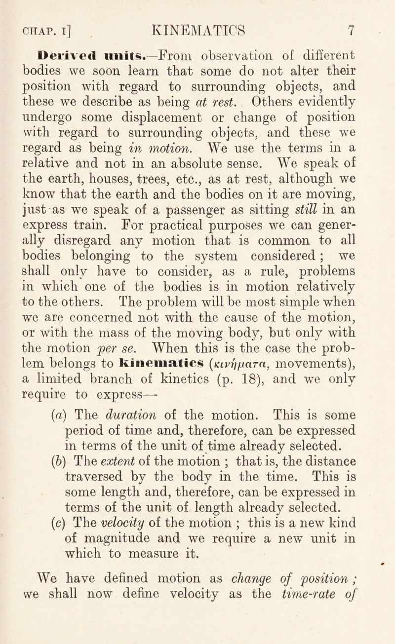 Dei*ive«l —From observation of different bodies we soon learn that some do not alter their position with regard to surrounding objects, and these we describe as being at rest. Others evidently undergo some displacement or change of position with regard to surrounding objects, and these we regard as being in motion. We use the terms in a relative and not in an absolute sense. We speak of the earth, houses, trees, etc., as at rest, although we know that the earth and the bodies on it are moving, just as we speak of a passenger as sitting still in an express train. For practical purposes we can gener¬ ally disregard any motion that is common to all bodies belonging to the system considered; we shall only have to consider, as a rule, problems in which one of the bodies is in motion relatively to the others. The problem will be most simple when we are concerned not with the cause of the motion, or with the mass of the moving body, but only with the motion per se. When this is the case the prob¬ lem belongs to kinematics (fctrr/pora, movements), a limited branch of kinetics (p. 18), and we only require to express— (a) The duration of the motion. This is some period of time and, therefore, can be expressed in terms of the unit of time already selected. (h) The extent of the motion ; that is, the distance traversed by the body in the time. This is some length and, therefore, can be expressed in terms of the unit of length already selected. (c) The velocity of the motion ; this is a new kind of magnitude and we require a new unit in which to measure it. We have defined motion as change of position ; we shall now define velocity as the time-rate of