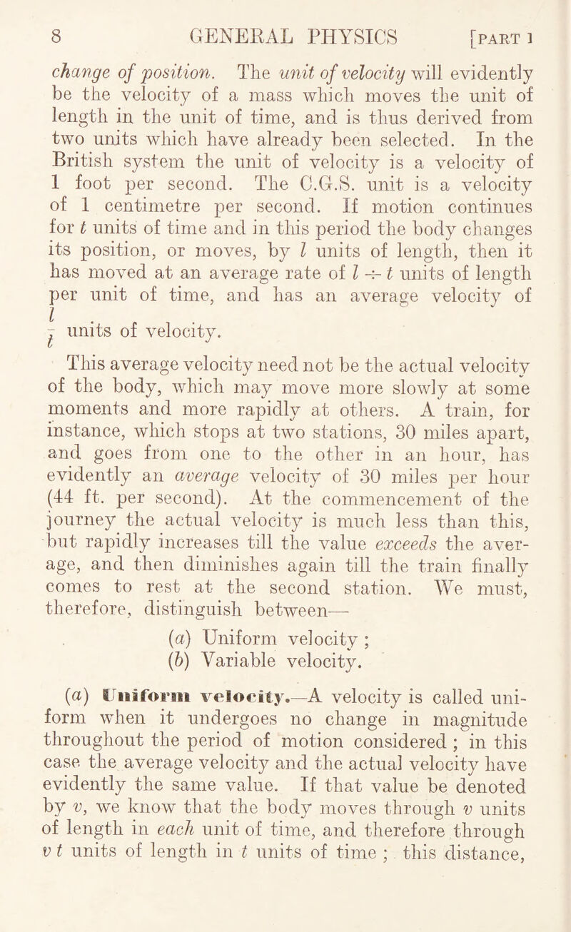 change of 'position. The unit of velocity w'A\ evidently be the velocity of a mass which moves the unit of length in the unit of time, and is thus derived from two units which have already been selected. In the British system the unit of velocity is a velocity of 1 foot per second. The C.G.S. unit is a velocity of 1 centimetre per second. If motion continues for t units of time and in this period the body changes its position, or moves, by I units of length, then it has moved at an average rate of ^ ^ units of length per unit of time, and has an average velocity of - units of velocity. This average velocity need not be the actual velocity of the body, which may move more slowly at some moments and more rapidly at others. A train, for instance, which stops at two stations, 30 miles apart, and goes from one to the other in an hour, has evidently an average velocity of 30 miles per hour (44 ft. per second). At the commencement of the journey the actual velocity is much less than this, but rapidly increases till the value exceeds the aver¬ age, and then diminishes again till the train finally comes to rest at the second station. We must, therefore, distinguish between—■ {a) Uniform velocity ; {h) Variable velocity. (a) (Jiiiform velocity.—A velocity is called uni¬ form when it undergoes no change in magnitude throughout the period of motion considered ; in this case the average velocity and the actual velocity have evidently the same value. If that value be denoted by V, we know that the body moves through v units of length in each unit of time, and therefore through V t units of length in t units of time ; this distance,