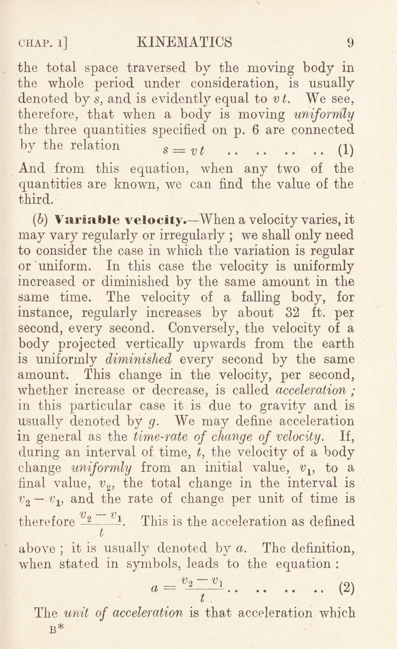 the total space traversed by the nioving body in the whole period under consideration, is usually denoted by s, and is evidently equal to vt. We see, therefore, that when a body is moving uniformly the three quantities specified on p. 6 are connected by the relation s—vt (1) And from this equation, when any two of the quantities are known, we can find the value of the third. (b) Variable velocity.—When a velocity varies, it may vary regularly or irregularly ; we shall only need to consider the case in which the variation is regular or uniform. In this case the velocity is uniformly increased or diminished by the same amount in the same time. The velocity of a falling body, for instance, regularly increases by about 32 ft. per second, every second. Conversely, the velocity of a body projected vertically upwards from the earth is uniformly diminished every second by the same amount. This change in the velocity, per second, whether increase or decrease, is called acceleration ; in this particular case it is due to gravity and is usually denoted by We may define acceleration in general as the time-rate of ehange of velocity. If, during an interval of time, C the velocity of a body change uniformly from an initial value, v^^, to a final value, v^^,, the total change in the interval is i’2 — and the rate of change per unit of time is therefore t’i This is the acceleration as defined above ; it is usually denoted by a. The definition, when stated in symbols, leads to the equation : a = .(2) t The unit of acceleration is that acceleration which B*