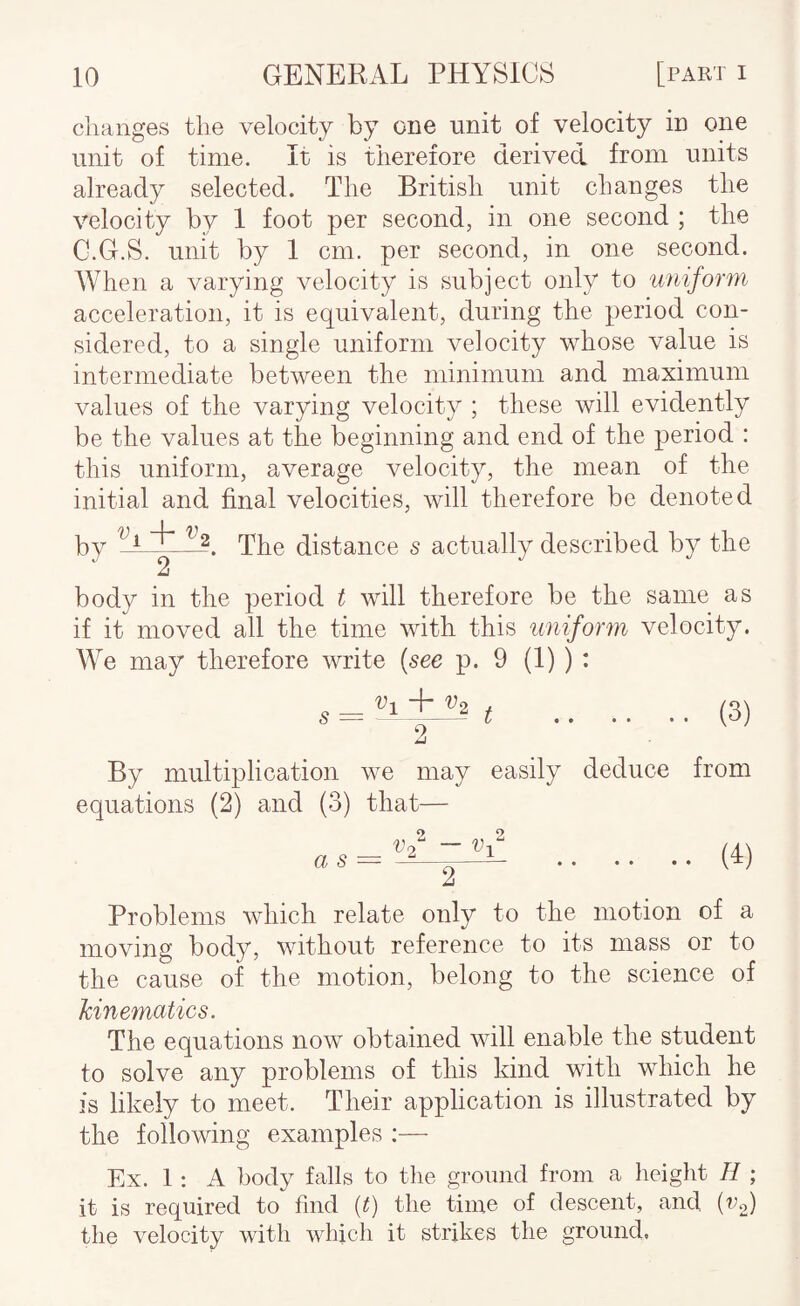 changes the velocity by one unit of velocity in one unit of time. It is therefore derived from units already selected. The British unit changes the velocity by 1 foot per second, in one second ; the G.G.S. unit by 1 cm. per second, in one second. When a varying velocity is subject only to uniform acceleration, it is equivalent, during the period con¬ sidered, to a single uniform velocity whose value is intermediate between the minimum and maximum values of the varying velocity ; these will evidently be the values at the beginning and end of the period : this uniform, average velocity, the mean of the initial and final velocities, will therefore be denoted by '^1 Ij. The distance s actually described by the 2 body in the period t will therefore be the same as if it moved all the time with this uniform velocity. We may therefore write (see p. 9 (1) ) : o — + ^2 / 9 (3) By multiplication we may easily deduce from equations (2) and (3) that— a s = ~—— .(T) 2 Problems which relate only to the motion of a moving body, without reference to its mass or to the cause of the motion, belong to the science of kinematics. The equations now obtained will enable the student to solve any problems of this kind with which he is likely to meet. Their application is illustrated by the following examples Ex. 1: A bod}^ falls to the ground from a height H ; it is required to find (t) the time of descent, and (vf) the velocity with which it strikes the ground.