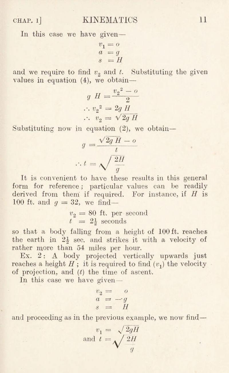 In this case we have given- = o a s (J H and we require to find and t. Substituting the given values in equation (4), we obtain— 2 g H = 0 2 ••• H V2 = V2g H Substituting now in equation (2), we obtain- V2g H - o g =-^ - t = 211 g It is convenient to have these results in this general form for reference; particular values can be readily derived from them if required. For instance, if H is 100 ft. and g = 32, we find— 80 ft. per second Vo t = 2| seconds so that a body falling from a height of 100 ft. reaches the earth in 2J sec. and strikes it with a velocity of rather more than 54 miles per hour. Ex. 2: A body projected vertically upwards just reaches a height H it is required to find (Vj) the velocity of projection, and {t) the time of ascent. In this case we have given — ^2 = O a - —g s = H and proceeding as in the previous example, we now find— ^1 = j2gH