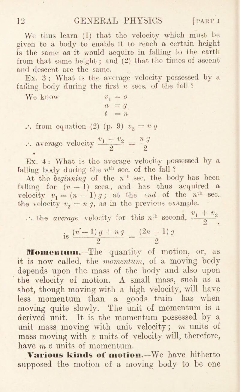 We thus learn (1) that the velocity which must be given to a body to enable it to reach a certain height is the same as it would acquire in falling to the earth from that same height; and (2) that the times of ascent and descent are the same. Ex. 3 : What is the average velocity possessed by a falling body during the first n secs, of the fall ? Wo know = 0 a = (J t — n from equation (2) (p. 9) — 1 . '^1 t ”^2 ^ average velocity m—-—^ = ~ « Ex. 4: \Vhat is the average velocity possessed by a falling body during the sec. of the fall ? At the beginning of the sec. the body has been falling for {n — 1) secs., and has thus acquired a velocity {n — \) g; at the end of the sec. the velocity = n g, as hi the previous example. the average velocity for this second, -1—^ {n- l)g + ng _ - 1) g IS-^ 2 - I^Ioiiieiituiii.—The quantity of motion, or, as it is now called, the momentum, of a moving body depends upon the mass of the body and also upon the velocity of motion. A small mass, such as a shot, though moving with a high velocity, will have less momentum than a goods train has when moving quite slowly. The unit of momentum is a derived unit. It is the momentum possessed by a unit mass moving with unit velocity; m- units of mass moving with v units of velocity will, therefore, have m v units of momentum. Various kiaicls of Biiotioii.—We have hitherto supposed the motion of a moving body to be one