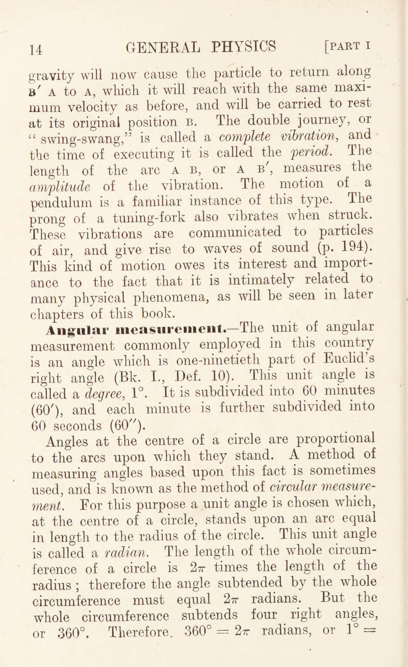 gravity will now cause the particle to return along b' A to A, which it will reach with the samo maxi¬ mum velocity as before, and will be carried to rest at its original position b. The double journey, or “ swing-swang,^’ is called a cojTi'plete vihfcitioTi, and the time of executing it is called the period. The length of the arc a b, or A b', measures the amplitude of the vibration. The motion of a pendulum is a familiar instance of this type. The prong of a tuning-fork also vibrates when struck. These vibrations are communicated to particles of air, and give rise to waves of sound (p. 194). This kind of motion owes its interest and import¬ ance to the fact that it is intimately related to many physical phenomena, as will be seen in later chapters of this book. Angular iiieasiireiiieiit.—The unit of angular measurement commonly employed in this country is an angle which is one-ninetieth part of Euclid s right angle (Bk. I., Def. 10). This unit angle is called a degree, V. It is subdivided into 60 minutes (60'), and each minute is further subdivided into 60 seconds (60). Angles at the centre of a circle are proportional to the arcs upon which they stand. A method of measuring angles based upon this fact is sometimes used, and is known as the method of circular measure¬ ment. For this purpose a unit angle is chosen wdiich, at the centre of a circle, stands upon an arc equal in length to the radius of the circle. This unit angle is called a radian. The length of the w^hole circum¬ ference of a circle is 27r times the length of the radius ; therefore the angle subtended by the whole circumference must equal 27r radians. But the whole circumference subtends four right angles, or 360°. Therefore, 360° = 27r radians, or 1°