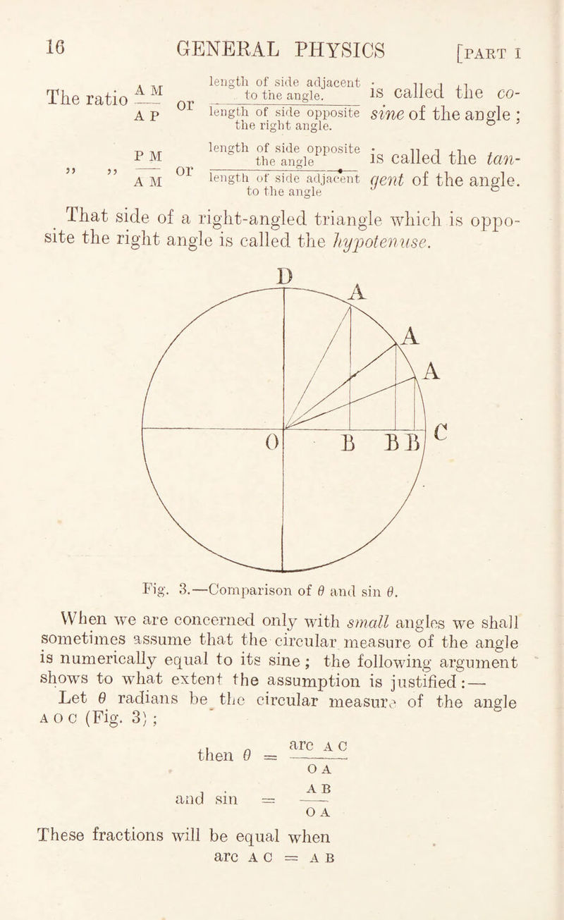 The ratio A p or length of side adjacent • n i to the angle. IS Callecl the CO- length of side opposite sine of the acgle ; the right angle. ^ P M 53 — or A M length of side opposite _the angle_ length of side adjac*ent to the angle is called the tan¬ gent of the angle. That side of a right-angled triangle which is oppo¬ site the right angle is called the liyjjote^iuse. Fig. 3.—Comparison of B and sin 6. VVbpi we are concerned only with small angles we shall sometimes assume that the circular measure of the angle is numerically equal to its sine; the following argument shows to what exteut the assumption is justified: — Let 6 radians be the circular measure of the angle AOc(Fig. 3); then 0 = O A , . A B and sin = —^ o A These fractions will be equal when arc AC = A B