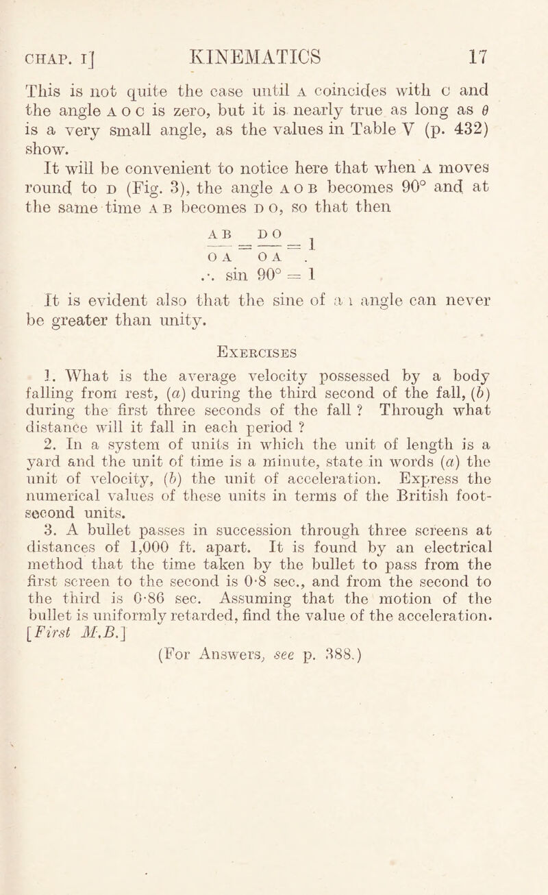 This is not quite the case until a coincides with c and the angle a o c is zero, but it is nearly true as long as d is a very small angle, as the values in Table V (p. 432) show. It will be convenient to notice here that when a moves round to d (Fig. 3), the angle aob becomes 90° and at the same time ae becomes do, so that then A B DO ^ O A ~ O A ~ ' .-. sin 90° = 1 It is evident also that the sine of a i angle can never be greater than unity. Exercises ]. What is the average velocity possessed by a body falling from rest, (a) during the third second of the fall, (b) during the first three seconds of the fall ? Through what distance will it fall in each period ? 2. In a system of units in whicli the unit of length is a yard and the unit of time is a minute, state in words (a) the unit of velocity, (h) the unit of acceleration. Express the numerical values of these units in terms of the British foot- socond units. 3. A bullet passes in succession through three screens at distances of 1,000 ft. apart. It is found by an electrical method that the time taken by the bullet to pass from the first screen to the second is 0-8 sec., and from the second to the third is 0-86 sec. Assuming that the motion of the bullet is uniformly retarded, find the value of the acceleration. [First 31.B.] (For Answers, see p. 388.)