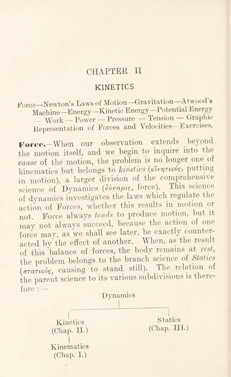 KINETICS Poroe—Newton’s Laws of Motion—Gravitation—Atwood’s Machine—Energy—Kinetic Energy Potential Energy - Work_Power — Pressure — Tension — Graphic Representation of Forces and Velocities—Exercises. —When our observation extends beyond the motion itself, and we begin to inquire into the cause of the motion, the problem is no longer one of kinematics but belongs to kinetics [klvnrLKOQ, putting in motion), a larger division of the comprehensive science of Dynamics force). This science of dynamics investigates the laws which regulate the action of Forces, whether this results in motion or not. Force always tends to produce motion, but it may not always succeed, because the action of one force mav, as we shall see later, be exactly counter¬ acted bythe effect of another. When, as the result of this balance of forces, the body remains at 'icst, the problem belongs to the branch science of Statics UraTiKOQ, causing to stand still). The relation of the parent science to its various subdivisions is there¬ fore ; — Dynamics Kinetics (Chap. II.) Statics (Chap. III.) Kinematics (Chap. I.)