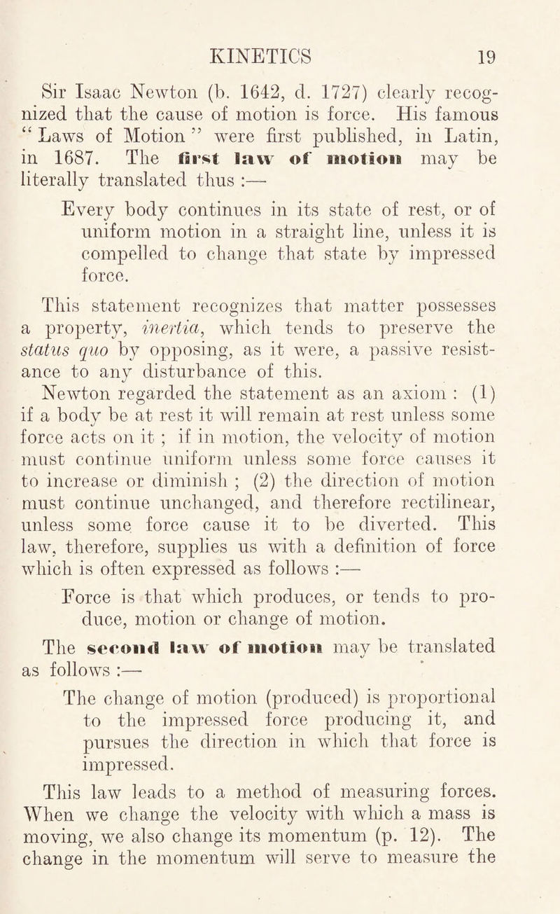 Sir Isaac Newton (b. 1642, d. 1727) clearly recog¬ nized tliat tlie cause of motion is force. His famous “ Laws of Motion ” were first published, in Latin, in 1687. The first law of motion may be literally translated thus :— Every body continues in its state of rest, or of uniform motion in a straight line, unless it is compelled to change that state by impressed force. This statement recognizes that matter possesses a property, inertia, which tends to preserve the status quo by opposing, as it were, a passive resist¬ ance to any disturbance of this. Newton regarded the statement as an axiom : (T) if a body be at rest it will remain at rest unless some force acts on it ; if in motion, the velocity of motion must continue uniform unless some force causes it to increase or diminish ; (2) the direction of motion must continue unchanged, and therefore rectilinear, unless some, force cause it to be diverted. This law, therefore, supplies us with a definition of force which is often expressed as follows :— Force is that which produces, or tends to pro¬ duce, motion or change of motion. The second law of motion mav be translated as follows :— The change of motion (produced) is proportional to the impressed force producing it, and pursues the direction in which that force is impressed. This law leads to a method of measuring forces. When we change the velocity with which a mass is moving, we also change its momentum (p. 12). The change in the momentum will serve to measure the