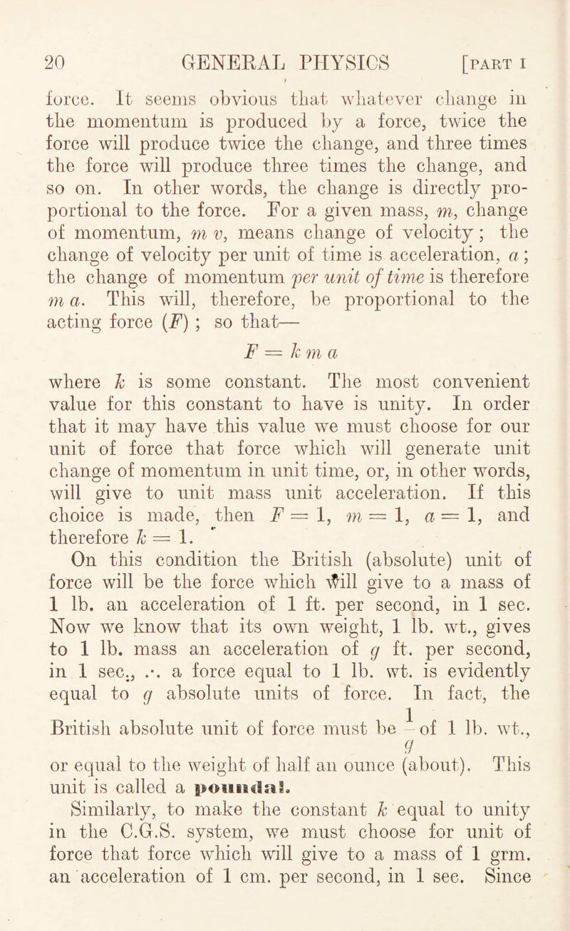 force. It seems obvious that whatever change in the momentum is produced by a force, twice the force will produce twice the change, and three times the force will produce three times the change, and so on. In other words, the change is directly pro¬ portional to the force. For a given mass, m, change of momentum, m v, means change of velocity; the change of velocity per unit of time is acceleration, a; the change of momentum per unit of twie is therefore m a. This will, therefore, be proportional to the acting force (F) ; so that— F = km a where k is some constant. The most convenient value for this constant to have is unity. In order that it may have this value we must choose for our unit of force that force which will generate unit change of momentum in unit time, or, in other words, will give to unit mass unit acceleration. If this choice is made, then F=I, m~l, a=l, and therefore k — On this condition the British (absolute) unit of force will be the force which \^ill give to a mass of 1 lb. an acceleration of 1 ft. per second, in I sec. Now we Imow that its own weight, 1 lb. wt., gives to 1 lb. mass an acceleration of g ft. per second, in 1 sec,, .-. a force equal to I lb. wt. is evidently equal to g absolute units of force. In fact, the British absolute unit of force must be - of 1 lb. wt., g or equal to the weight of half an ounce (about). This unit is called a poiiiitlal. Similarly, to make the constant k equal to unity in the C.G.S. system, we must choose for unit of force that force which will give to a mass of I grm. an acceleration of I cm. per second, in I see. Since