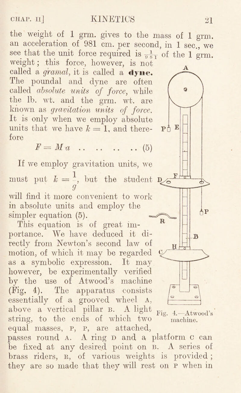 the weight of 1 grm. gives to the mass of 1 grm. an acceleration of 981 cm. per second, in 1 sec., we see that the unit force required is of the 1 grm. weight; this force, hoAvever, is not called a gramal, it is called a dyne. The poundal and dyne are often called absolute units of force, while the lb. wt. and the grm. wt. are known as gravitation units of force. It is only when we employ absolute units that we have = 1, and there- Po fore F — M a.(5) If we employ gravitation units, we q must put Ic = but the student D will find it more convenient to work in absolute units and employ the simpler equation (5). This equation is of great im¬ portance. We have deduced it di¬ rectly from Newton’s second law of motion, of which it may be regarded ^ as a symbolic expression. It may however, be experimentally verified by the use of Atwood’s machine (Fig. 4). The apparatus consists essentially of a grooved wheel a, above a vertical pillar B. A light 4—Atwood’s string, to the ends of which two machine, equal masses, p, p, are attached, passes round a. A ring d and a platform c can be fixed at any desired point on b. A series of brass riders, e, of various weights is provided ; they are so made that they will rest on p when in R -B