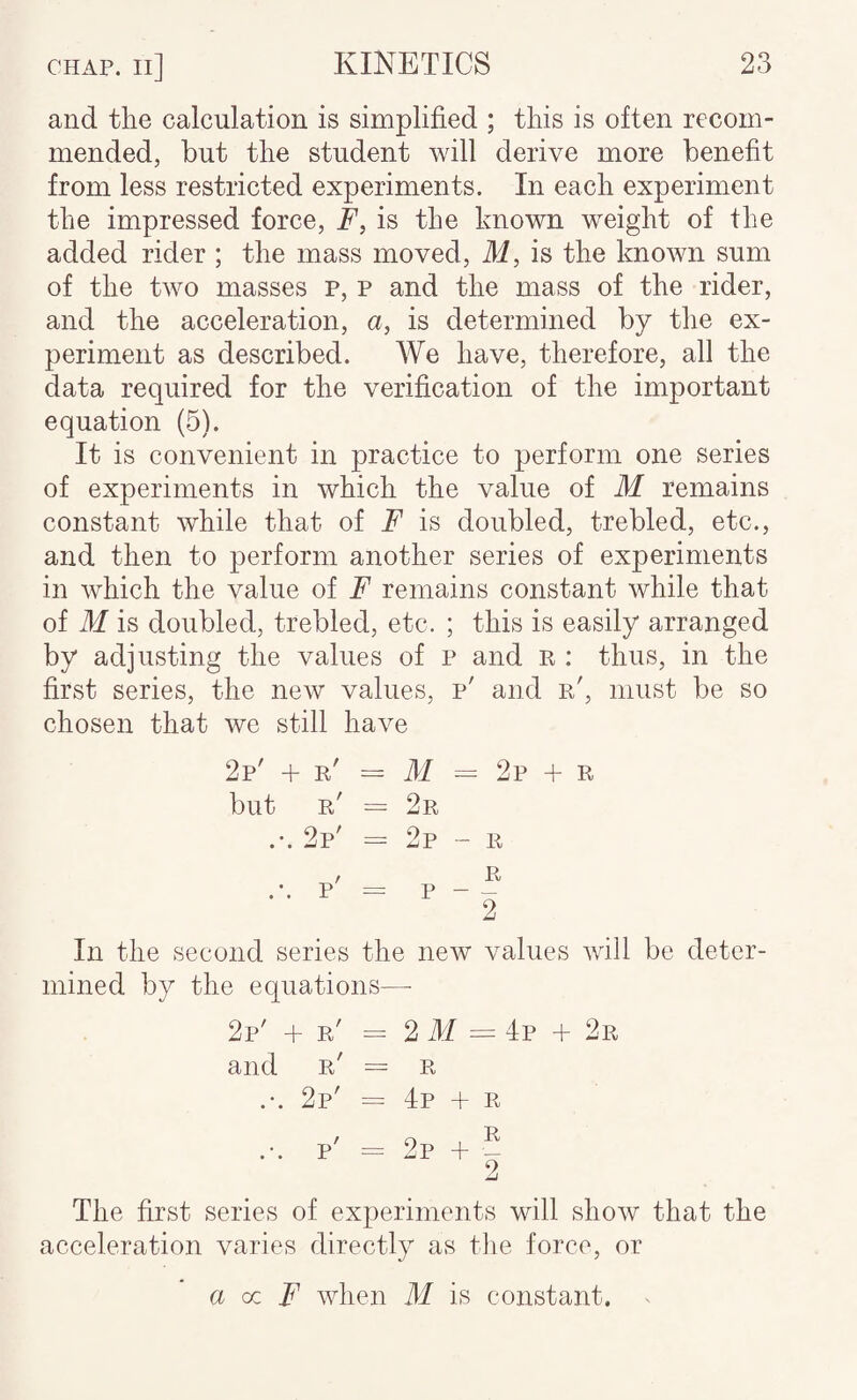 and the calculation is simplified ; this is often recom¬ mended, but the student will derive more benefit from less restricted experiments. In each experiment the impressed force, E, is the known weight of the added rider ; the mass moved, M, is the known sum of the two masses p, p and the mass of the rider, and the acceleration, a, is determined by the ex¬ periment as described. We have, therefore, all the data required for the verification of the important equation (5). It is convenient in practice to perform one series of experiments in which the value of M remains constant while that of F is doubled, trebled, etc., and then to perform another series of experiments in which the value of F remains constant while that of M is doubled, trebled, etc. ; this is easily arranged by adjusting the values of p and r : thus, in the first series, the new values, p' and r', must be so chosen that we still have 2p' + r' = M = 2p + r but r' = 2r .*. 2p' = 2p - r In the second series the new values will be deter¬ mined by the equations—• 2p' + r' = 2 M = 4p + 2r and r' — R .-. 2p' = 4p + r The first series of experiments will show that the acceleration varies directly as the force, or a az F when M is constant.