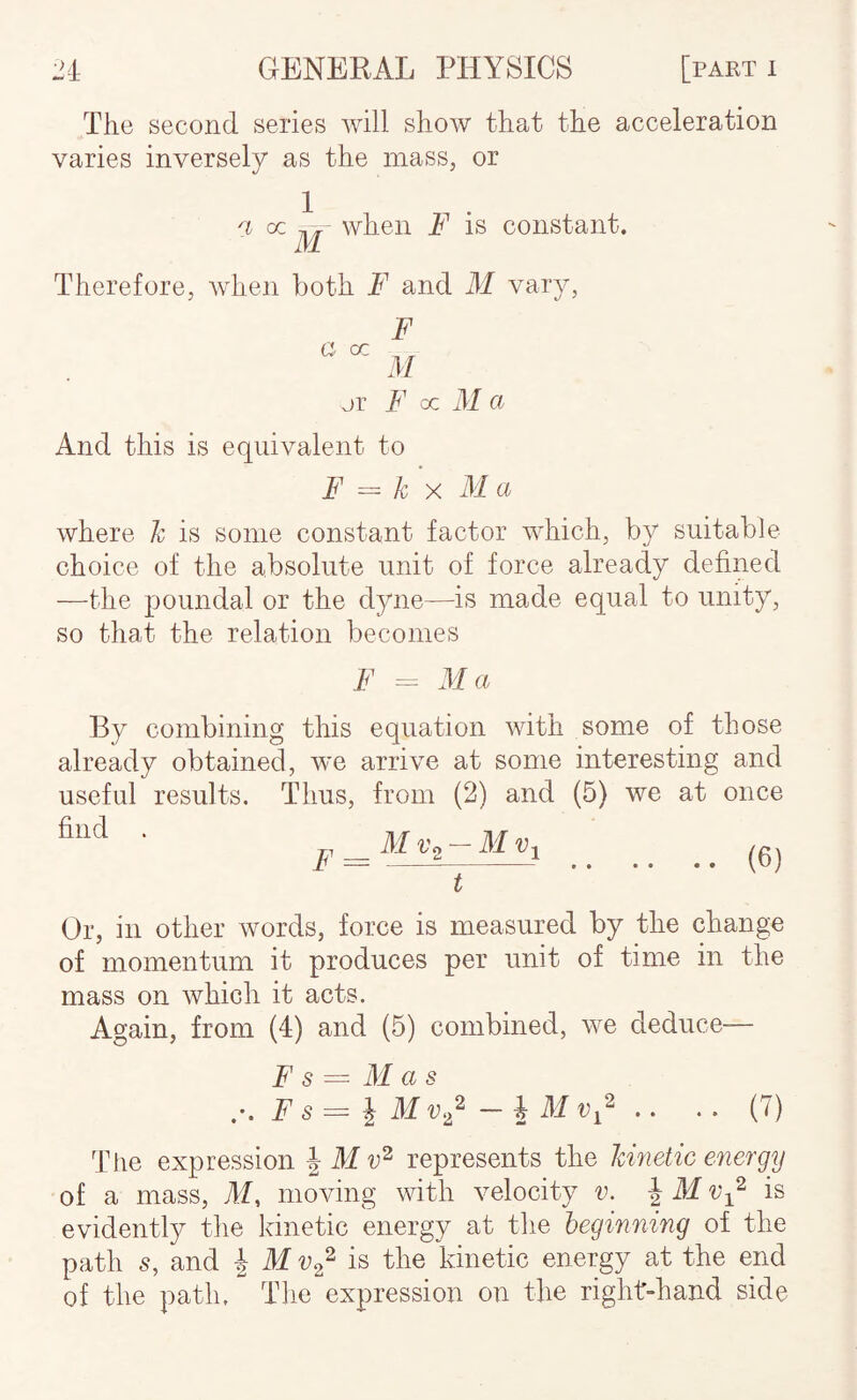 a cc The second series will show that the acceleration varies inversely as the mass, or a oc when F is constant. IVl F 3/ jr F oc ill a And this is equivalent to F = k X M a where k is some constant factor which, by suitable choice of the absolute unit of force already defined —the poundal or the dyne—is made equal to unity, so that the relation becomes F - Ma By combining this equation with some of those already obtained, we arrive at some interesting and useful results. Thus, from (2) and (5) we at once find . F M Vo — M Vi (6) Or, in other words, force is measured by the change of momentum it produces per unit of time in the mass on which it acts. Again, from (4) and (5) combined, we deduce— F s = Mas r. Fs^i Mv,/ - .. .. (7) Tlie expression | M represents the kinetic energy of a mass, 31, moving with velocity v. \ M v-^^ is evidently the kinetic energy at the beginning of the path 5, and 4 31 is the kinetic energy at the end of the path. The expression on the right-hand side